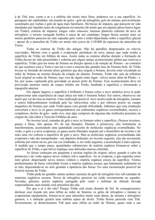 à de Titã; mas, como o ar e a neblina são muito mais finos, podemos ver a sua superfície. As
paisagens são esplêndidas: um mundo de gelos - gelo de nitrogênio, gelo de metano, provavelmente
sustentados por rochas e gelo de água mais familiares. Há bacias de impacto, que parecem ter sido
inundadas por líquidos antes de congelarem novamente (de modo que em alguma época houve lagos
em Tritão); crateras de impacto; longos vales sinuosos; imensas planícies cobertas de neve de
nitrogênio; o terreno enrugado lembra a causa de um cantalupo; longas faixas escuras mais ou
menos paralelas parecem ter sido sopradas pelo vento e então depositadas sobre a superfície glacial
- apesar de a atmosfera de Tritão ser muito rala (cerca de 1/10.000 da espessura da atmosfera da
Terra).
          Todas as crateras de Tritão são antigas. Não há paredões despencados ou relevos
suavizados. Mesmo com a queda e evaporação periódicas da neve, parece que nada erodiu a
superfície de Tritão em bilhões de anos. Assim todas as crateras abertas durante a formação de
Tritão devem ter sido preenchidas e cobertas por algum antigo acontecimento global que renovou a
superfície. Tritão gira em torno de Netuno na direção oposta à da rotação de Netuno - ao contrário
do que acontece com a Terra e sua lua e com a maioria das grandes luas do Sistema Sola. Se Tritão
tivesse se formado do mesmo disco giratório que deu origem a Netuno, deveria estar circulando ao
redor de Netuno na mesma direção da rotação do planeta. Portanto, Tritão não saiu da nebulosa
local original ao redor de Netuno, mas veio de algum outro lugar - talvez muito além de Plutão - e
foi, por acaso, capturada pela gravidade ao passar perto de Netuno. Esse acontecimento deve ter
provocado enormes marés de corpos sólidos em Tritão, fundindo a superfície e eliminando a
topografia anterior.
          Em alguns lugares, a superfície é brilhante e branca como a neve antártica nova (e pode
proporcionar uma experiência de esqui única em todo o Sistema Solar). Em outros, observa-se um
matiz que vai do rosa ao marrom. Uma explicação possível: neve recém-caída de nitrogênio, metano
e outros hidrocarbonetos irradiada pela luz ultravioleta solar e por elétrons presos no campo
magnético de Netuno, por onde Tritão passa com grande dificuldade. Sabemos que essa irradiação
converterá a neve (e os gases correspondentes) em sedimentos orgânicos avermelhados, escuros e
complexos, tholins de gelo - nada vivo, mas algo composto de algumas das moléculas presentes na
origem da vida sobre a Terra há 4 bilhões de anos.
          No inverno local, camadas de gelo e neve se formam sobre a superfície. (Nossos invernos,
graças a Deus, têm apenas 4% de sua duração). Durante a primavera, elas lentamente se
transformaram, acumulando uma quantidade crescente de moléculas orgânicas avermelhadas. No
verão, o gelo e a neve evaporam; os gases assim liberados migram até o hemisfério do inverno e ali
mais uma vez cobrem a superfície de gelo e neve. Mas as moléculas orgânicas avermelhadas não
evaporam e não são transportadas - um depósito defasado; no inverno seguinte, elas são novamente
cobertas por outras neves, por sua vez irradiadas, e, no verão seguinte, a acumulação é mais espessa.
À medida que o tempo passa, quantidades substanciais de matéria orgânica formam-se sobre a
superfície de Tritão, o que talvez explique suas delicadas marcas coloridas.
          As faixas começam em pequenas e escuras regiões de origem, talvez quando o calor da
primavera e do verão aquece neves voláteis sob a superfície. Ao se evaporar, o gás esguicha como
num gêiser, dispersando neves menos voláteis e matéria orgânica escura da superfície. Ventos
predominantes de baixa velocidade levam a matéria orgânica escura, que lentamente sedimenta no
ar ralo, depositando-se no solo gerando a aparência das faixas. Eis uma reconstrução possível da
história recente de Tritão.
          Tritão pode ter grandes calotas polares sazonais de gelo de nitrogênio liso sob camadas de
materiais orgânicos escuros. Neves de nitrogênio parecem ter caído recentemente no equador.
Nevadas, gêiseres, poeira orgânica carregada pelo vento e neblinas de altitude elevada
surpreenderam, num mundo com atmosfera tão rala.
          Por que o ar é tão ralo? Porque Tritão está muito distante do Sol. Se conseguíssemos
deslocar esse mundo pra uma órbita ao redor de Saturno, os gelos de nitrogênio e metano se
evaporariam rapidamente, formar-se-ia uma atmosfera muito mais densa, de metano e nitrogênio
gasosos, e a radiação geraria uma neblina opaca de tholin. Tritão ficaria parecida com Titã.
Inversamente, se deslocássemos Titã para uma órbita ao reder de Netuno, quase toda a sua
 