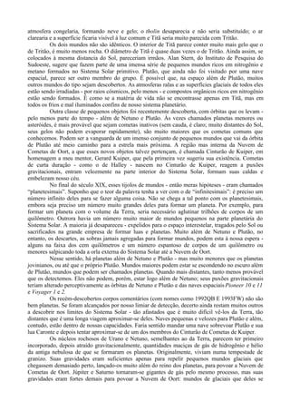 atmosfera congelaria, formando neve e gelo; o tholin desaparecia e não seria substituído; o ar
clarearia e a superfície ficaria visível à luz comum e Titã seria muito parecida com Tritão.
          Os dois mundos não são idênticos. O interior de Titã parece conter muito mais gelo que o
de Tritão, é muito menos rocha. O diâmetro de Titã é quase duas vezes o de Tritão. Ainda assim, se
colocados à mesma distancia do Sol, pareceriam irmãos. Alan Stern, do Instituto de Pesquisa do
Sudoeste, sugere que fazem parte de uma imensa série de pequenos mundos ricos em nitrogênio e
metano formados no Sistema Solar primitivo. Plutão, que ainda não foi visitado por uma nave
espacial, parece ser outro membro do grupo. É possível que, na espaço além de Plutão, muitos
outros mundos do tipo sejam descobertos. As atmosferas ralas e as superfícies glaciais de todos eles
estão sendo irradiadas - por raios cósmicos, pelo menos - e compostos orgânicos ricos em nitrogênio
estão sendo formados. É como se a matéria de vida não se encontrasse apenas em Titã, mas em
todos os frios e mal iluminados confins de nosso sistema planetário.
          Outra classe de pequenos objetos foi recentemente descoberta, com órbitas que os levam -
pelo menos parte do tempo - além de Netuno e Plutão. Às vezes chamados planetas menores ou
asteróides, é mais provável que sejam cometas inativos (sem cauda, é claro; muito distantes do Sol,
seus gelos não podem evaporar rapidamente), são muito maiores que os cometas comuns que
conhecemos. Podem ser a vanguarda de um imenso conjunto de pequenos mundos que vai da órbita
de Plutão até meio caminho para a estrela mais próxima. A região mas interna da Nuvem de
Cometas de Oort, a que esses novos objetos talvez pertençam, é chamada Cinturão de Kuiper, em
homenagem a meu mentor, Gerard Kuiper, que pela primeira vez sugeriu sua existência. Cometas
de curta duração - como o de Halley - nascem no Cinturão de Kuiper, reagem a puxões
gravitacionais, entram velozmente na parte interior do Sistema Solar, formam suas caldas e
embelezam nosso céu.
          No final do século XIX, esses tijolos de mundos - então meras hipóteses - eram chamados
“planetesimais”. Suponho que o teor da palavra tenha a ver com o de “infinitesimais”: é preciso um
número infinito deles para se fazer alguma coisa. Não se chega a tal ponto com os planetesimais,
embora seja preciso um número muito grandes deles para formar um planeta. Por exemplo, para
formar um planeta com o volume da Terra, seria necessário aglutinar trilhões de corpos de um
quilômetro. Outrora havia um número muito maior de mundos pequenos na parte planetária do
Sistema Solar. A maioria já desapareceu - expelidos para o espaço interestelar, tragados pelo Sol ou
sacrificados na grande empresa de formar luas e planetas. Muito além de Netuno e Plutão, no
entanto, os descartes, as sobras jamais agregadas para formar mundos, podem esta à nossa espera -
alguns na faixa dos cem quilômetros e um número espantoso de corpos de um quilômetro ou
menores salpicando toda a orla externa do Sistema Solar até a Nuvem de Oort.
          Nesse sentido, há planetas além de Netuno e Plutão - mas muito menores que os planetas
jovinianos, ou até que o próprio Plutão. Mundos maiores podem estar se escondendo no escuro além
de Plutão, mundos que podem ser chamados planetas. Quando mais distantes, tanto menos provável
que os detectemos. Eles não podem, porém, estar logo além de Netuno; seus puxões gravitacionais
teriam alterado perceptivamente as órbitas de Netuno e Plutão e das naves espaciais Pioneer 10 e 11
e Voyager 1 e 2.
          Os recém-descobertos corpos comentários (com nomes como 1992QB E 1993FW) não são
bem planetas. Se foram alcançados por nosso limiar de detecção, decerto ainda restam muitos outros
a descobrir nos limites do Sistema Solar - tão afastados que é muito difícil vê-los da Terra, tão
distantes que é uma longa viagem aproximar-se deles. Naves pequenas e velozes para Plutão e além,
contudo, estão dentro de nossas capacidades. Faria sentido mandar uma nave sobrevoar Plutão e sua
lua Caronte e depois tentar aproximar-se de um dos membros do Cinturão de Cometas de Kuiper.
          Os núcleos rochosos de Urano e Netuno, semelhantes ao da Terra, parecem ter primeiro
incorporado, depois atraído gravitacionalmente, quantidades maciças de gás de hidrogênio e hélio
da antiga nebulosa de que se formaram os planetas. Originalmente, viviam numa tempestade de
granizo. Suas gravidades eram suficientes apenas para repelir pequenos mundos glaciais que
chegassem demasiado perto, lançado-os muito além do reino dos planetas, para povoar a Nuvem de
Cometas de Oort. Júpiter e Saturno tornaram-se gigantes de gás pelo mesmo processo, mas suas
gravidades eram fortes demais para povoar a Nuvem de Oort: mundos de glaciais que deles se
 