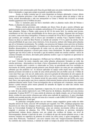 aproximavam eram arremessados pela força da gravidade para um ponto totalmente fora do Sistema
Solar e destinados a vagar para sempre na grande escuridão das estrelas.
          Assim, os lindos cometas que às vezes despertam no homem admiração e temor, abrem
crateras em planetas próximos e luas afastadas e, de vez em quando, põem em perigo a vida na
Terra, seriam desconhecidos e não nos ameaçariam se Urano e Netuno não tivessem se tornado
mundos gigantescos há 4,5 bilhões de anos.
          Este é o momento para um breve interlúdio sobre os planetas muito além de Netuno e
Plutão, os planetas de outras estrelas.
          Muitas estrelas próximas estão rodeadas por discos finos de gás e poeira orbitante que
podem estender-se por centenas de unidades astronômicas (UA) a partir de estrela local (os planetas
mais afastados, Netuno e Plutão, estão acerca de 40 UA do nosso Sol). As estrelas mais jovens,
semelhantes ao Sol, têm mais possibilidades de ter discos que as antigas. Algumas têm um buraco
no centro, como num disco fonográfico. O buraco se estende até 30 ou 40 UA a partir da estrela. É o
que acontece, por exemplo, com os discos que circundam as estrelas Veja e Epsilon Eridani. O
buraco no disco ao redor de Beta Pictoris se estende até somente 15 UA a partir da estrela. Existe
uma possibilidade de que essas zonas interiores, livres de poeira, tenham sido limpas pelos planetas
que ali se formaram recentemente. Na verdade, esse processo de limpeza estava previsto na história
primitiva de nosso sistema planetário. À medida que as observações se aprimorem, talvez divisemos
detalhes denunciadores, na configuração de zonas com ou sem poeira, indicando a presença de
planetas demasiado pequenos e escuros para serem vistos diretamente. Os dados espectroscópicos
sugerem que tais discos estão se movendo e que há matéria caindo nas estrelas centrais - talvez de
cometas formados nos discos, desviados pelos planetas ocultos e que se evaporam ao aproximar-se
muito do sol local.
          Como os planetas são pequenos e brilham por luz refletida, tendem a sumir no brilho do
sol local. Contudo, há muito empenho para achar planetas plenamente formados ao redor das
estrelas próximas - detectando-se um tênue e breve ofuscamento da luz estelar, quando um planeta
escuro se interpõe entre a estrela e o observador na Terra; ou percebendo uma leve oscilação no
movimento da estrela, quando puxada primeiro uma direção depois em outra por um companheiro
orbitante que não podemos ver. As técnicas aplicadas no espaço serão muito mais sensíveis. Um
planeta joviniano movendo-se ao redor de uma estrela próxima tem um brilho cerca de 1 bilhão de
vezes mais fraco que o de seu sol; ainda assim, uma nova geração de telescópios de solo capazes de
compensar a cintilação da atmosfera terrestre talvez em breve possa detectar esses planetas com
poucas horas de observação. Um planeta terreal de uma estrela vizinha tem um brilho cem vezes
mais fraco; mas agora parece que naves espaciais relativamente baratas acima da atmosfera terrestre
poderiam detectar outras Terras. Essas investigações não se realizaram até o momento, mas estamos
prestes a poder detectar pelos menos planetas do tamanho de Júpiter ao redor das estrelas mais
próximas - se ele existir.
          Uma descoberta recente, importante e imprevista, foi a de um sistema planetário autêntico
ao redor de uma estrela improvável a uns 1300 anos-luz de distância, descoberto por uma técnica
inesperada. O pulsar B1257+12 é uma estrela de nêutrons em rápida rotação, um sol incrivelmente
denso, resíduo de uma estrela volumosa que sofreu uma explosão de supernova. A uma velocidade
medida com acurada precisão, ele gira em torno de si mesmo a cada 0,0062185319388187 segundo.
Esse pulsar desenvolve 10 mil rpm.
          As partículas carregadas presas em seu intenso campo magnético geram ondas de rádio
lançadas através da Terra, cerca de 160 oscilações por segundo. Em 1991, mudanças pequenas mas
discerníveis do ritmo dos lampejos foram conjeturalmente interpretadas por Alexander Wolszcan,
hoje na Universidade Estadual da Pensilvânia, como um mínimo movimento reflexo do pulsar
reagindo à presença de planetas. Em 1994, Wolszczan confirmou as previstas interações
gravitacionais mútuas desses planetas com um estudo dos resíduos de tempo, em nível de
microssegundos, durante o intervalo de anos. A evidência de que são mesmo planetas novos, e não
tremores estelares na superfície de nêutrons da estrela (ou outra coisa), é agora esmagadora - ou,
como disse Wolsczan, “irrefutável”; um novo sistema solar está “inequivocamente identificado”.
Ao contrário das outras técnicas, o método de medir os tempos do pulsar torna relativamente fácil
 