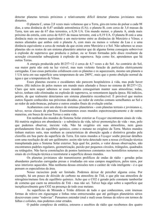 detectar planetas terreais próximos e relativamente difícil detectar planetas jovinianos mais
distantes.
          O planeta C, umas 2,8 vezes mais volumoso que a Terra, gira em torno do pulsar a cada 98
dias, a uma distância de 0,47 unidade astronômica (UA); o planeta B, com cerca de 3,4 massas da
Terra, tem um ano de 67 dias terrestres, a 0,36 UA. Um mundo menor, o planeta A, ainda mais
próximo da estrela, com cerca de 0,015 da massa terrestre, está a 0,19 UA. O planeta B está a uma
distância mais ou menos equivalente a um meio-termo entre as distâncias de Mercúrio e Vênus; e
menos afastados que ambos está o planeta A, com mais ou menos o volume da Lua e a uma
distância equivalente a cerca de metade da que existe entre Mercúrio e o Sol. Não sabemos se esses
planetas são os restos de um sistema planetário anterior que de alguma forma conseguiu sobreviver
à explosão de supernova que produziu o pulsar, ou se foram formadas pelo disco resultante da
acresção circunstelar subseqüente à explosão de supernova. Seja como for, aprendemos que há
outras Terras.
          A energia produzida pelo B1257+12 é cerca de 4,7 vezes a do Sol. Ao contrário do Sol,
sua maior parte não está na luz visível, mas num violento furacão de partículas eletricamente
carregadas. Caso essas partículas colidissem com os planetas e os aquecessem, mesmo um planeta a
1 UA teria em sua superfície uma temperatura de uns 280ºC, mais que o ponto ebulição normal da
água e que a temperatura de Vênus.
          Esses planetas escuros e escaldantes não parecem hospitaleiros à vida, mas pode haver
outros. (Há indícios de pelos menos um mundo mais afastado e fresco no sistema de B1257+12).
Claro que nem sequer sabemos se esses mundos conseguiriam manter suas atmosferas; todas,
talvez, tenham sido eliminadas na explosão de supernova, se remontarem àquela época. Há indícios,
porém, de que realmente detectamos um sistema planetário reconhecível. É provável que muitos
outros fiquem conhecidos nas próximas décadas, ao redor de estrelas comuns semelhantes ao Sol e
ao redor de anãs-brancas, pulsares e outros estados finais de evolução estelar.
          Acabaremos com um elenco de sistemas planetários - com planetas terreais e jovinianos e,
talvez, novas classes de planetas. Examinaremos esses mundos espectroscopicamente e de outras
maneiras, em busca de novas Terras e outra vida.
          Em nenhum dos mundos do Sistema Solar exterior as Voyager encontraram sinais de vida.
Há matéria orgânica em abundancia - a substância da vida, talvez premonições de vida - mas, pelo
que pudemos observar, inexiste vida. Não há oxigênio em suas atmosferas, nem gases
profundamente fora do equilíbrio químico, como o metano no oxigênio da Terra. Muitos mundos
tinham matizes sutis, mas nenhum as características de absorção aguda e distintiva geradas pela
clorofila em boa parte da superfície da Terra. Em raros mundos a Voyager soube precisar detalhes
com uma resolução de até um quilômetro: assim não teria detectado nem a nossa civilização técnica
transplantada para o Sistema Solar exterior. Seja qual for, porém, o valor dessas observações, não
encontramos padrões regulares, geometrização, paixão por pequenos círculos, triângulos, quadrados
ou retângulos. Não havia constelações de pontos luminosos constantes nos hemisférios noturnos ou
sinais de civilização técnica a reestruturar a superfície desses mundos.
          Os planetas jovinianos são transmissores prolíficos de ondas de rádio - geradas pelas
abundantes partículas carregadas presas e irradiadas em seus campos magnéticos, pelos raios, por
seus interiores aquecidos. Mas nenhuma dessas emissões tem o caráter de vida inteligente - é o que
pensam os especialistas da área.
          Nosso raciocínio pode ser limitado. Podemos deixar de perceber alguma coisa. Por
exemplo, há um pouco de dióxido de carbono na atmosfera de Titã, o que põe sua atmosfera de
nitrogênio/metano fora de equilíbrio químico. Acho que o CO2 é gerado pelo constante tamborilar
de cometas que caem na atmosfera de Titã - mas não sei. Talvez haja algo sobre a superfície que
inexplicavelmente gere CO2 na presença de todo esse metano.
          As superfícies de Miranda e Tritão diferem de tudo o que conhecemos, com imensas
formas de relevo em ziguezague e linhas retas entrecruzadas que até geólogos planetários sérios
descreveram como “rodovias”. Pensamos entender (mal e mal) essas formas de relevo em termos de
falhas e colisões, mas podemos estar errados.
          O padrão complexo da estática, estouros e assobios de rádio que recebemos dos quatro
 