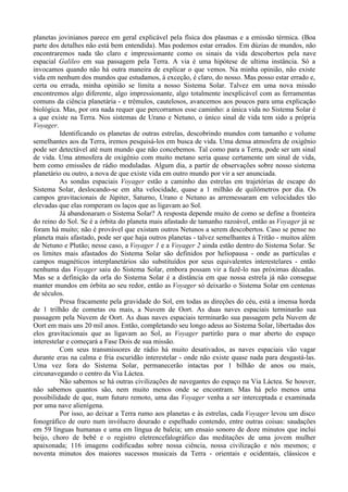 planetas jovinianos parece em geral explicável pela física dos plasmas e a emissão térmica. (Boa
parte dos detalhes não está bem entendida). Mas podemos estar errados. Em dúzias de mundos, não
encontraremos nada tão claro e impressionante como os sinais da vida descobertos pela nave
espacial Galileo em sua passagem pela Terra. A via é uma hipótese de ultima instância. Só a
invocamos quando não há outra maneira de explicar o que vemos. Na minha opinião, não existe
vida em nenhum dos mundos que estudamos, à exceção, é claro, do nosso. Mas posso estar errado e,
certa ou errada, minha opinião se limita a nosso Sistema Solar. Talvez em uma nova missão
encontremos algo diferente, algo impressionante, algo totalmente inexplicável com as ferramentas
comuns da ciência planetária - e trêmulos, cautelosos, avancemos aos poucos para uma explicação
biológica. Mas, por ora nada requer que percorramos esse caminho: a única vida no Sistema Solar é
a que existe na Terra. Nos sistemas de Urano e Netuno, o único sinal de vida tem sido a própria
Voyager.
          Identificando os planetas de outras estrelas, descobrindo mundos com tamanho e volume
semelhantes aos da Terra, iremos pesquisá-los em busca de vida. Uma densa atmosfera de oxigênio
pode ser detectável até num mundo que não concebemos. Tal como para a Terra, pode ser um sinal
de vida. Uma atmosfera de oxigênio com muito metano seria quase certamente um sinal de vida,
bem como emissões de rádio moduladas. Algum dia, a partir de observações sobre nosso sistema
planetário ou outro, a nova de que existe vida em outro mundo por vir a ser anunciada.
          As sondas espaciais Voyager estão a caminho das estrelas em trajetórias de escape do
Sistema Solar, deslocando-se em alta velocidade, quase a 1 milhão de quilômetros por dia. Os
campos gravitacionais de Júpiter, Saturno, Urano e Netuno as arremessaram em velocidades tão
elevadas que elas romperam os laços que as ligavam ao Sol.
          Já abandonaram o Sistema Solar? A resposta depende muito de como se define a fronteira
do reino do Sol. Se é a órbita do planeta mais afastado de tamanho razoável, então as Voyager já se
foram há muito; não é provável que existam outros Netunos a serem descobertos. Caso se pense no
planeta mais afastado, pode ser que haja outros planetas - talvez semelhantes à Tritão - muitos além
de Netuno e Plutão; nesse caso, a Voyager 1 e a Voyager 2 ainda estão dentro do Sistema Solar. Se
os limites mais afastados do Sistema Solar são definidos por heliopausa - onde as partículas e
campos magnéticos interplanetários são substituídos por seus equivalentes interestelares - então
nenhuma das Voyager saiu do Sistema Solar, embora possam vir a fazê-lo nas próximas décadas.
Mas se a definição da orla do Sistema Solar é a distância em que nossa estrela já não consegue
manter mundos em órbita ao seu redor, então as Voyager só deixarão o Sistema Solar em centenas
de séculos.
          Presa fracamente pela gravidade do Sol, em todas as direções do céu, está a imensa horda
de 1 trilhão de cometas ou mais, a Nuvem de Oort. As duas naves espaciais terminarão sua
passagem pela Nuvem de Oort. As duas naves espaciais terminarão sua passagem pela Nuvem de
Oort em mais uns 20 mil anos. Então, completando seu longo adeus ao Sistema Solar, libertadas dos
elos gravitacionais que as ligavam ao Sol, as Voyager partirão para o mar aberto do espaço
interestelar e começará a Fase Dois de sua missão.
          Com seus transmissores de rádio há muito desativados, as naves espaciais vão vagar
durante eras na calma e fria escuridão interestelar - onde não existe quase nada para desgastá-las.
Uma vez fora do Sistema Solar, permanecerão intactas por 1 bilhão de anos ou mais,
circunavegando o centro da Via Láctea.
          Não sabemos se há outras civilizações de navegantes do espaço na Via Láctea. Se houver,
não sabemos quantos são, nem muito menos onde se encontram. Mas há pelo menos uma
possibilidade de que, num futuro remoto, uma das Voyager venha a ser interceptada e examinada
por uma nave alienígena.
          Por isso, ao deixar a Terra rumo aos planetas e às estrelas, cada Voyager levou um disco
fonográfico de ouro num invólucro dourado e espelhado contendo, entre outras coisas: saudações
em 59 línguas humanas e uma em língua de baleia; um ensaio sonoro de doze minutos que inclui
beijo, choro de bebê e o registro eletrencefalográfico das meditações de uma jovem mulher
apaixonada; 116 imagens codificadas sobre nossa ciência, nossa civilização e nós mesmos; e
noventa minutos dos maiores sucessos musicais da Terra - orientais e ocidentais, clássicos e
 