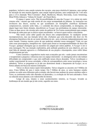 populares, inclusive uma canção noturna dos navajos, uma peça shakubachi japonesa, uma cantiga
de iniciação de uma menina pigméia, uma canção nupcial peruana, uma composição de 3 mil anos
para o ch´in chamada “Rios Correntes”, Bach, Beethoven, Mozart, Stravinsky, Louis Armstrong,
Blind Willie Johnson e “Johnny B. Goode”, de Chuck Berry.
           O espaço é quase vazio. Não há possibilidades de uma das Voyager vir a entrar em outro
sistema solar - mesmo que toda estrela do céu esteja acompanhada de planetas. As instruções nos
invólucros dos discos, escritas no que acreditamos ser hieróglifos científicos facilmente
compreensíveis, somente serão lidas, e o conteúdo dos discos compreendido, se alienígenas, em
algum lugar num futuro distante, descobrirem as Voyager nas profundezas do espaço interestelar.
Como as duas naves vão circular pelo centro da galáxia da Via Láctea essencialmente para sempre,
há tempo de sobra para que os discos sejam encontrados - se houver quem realize a descoberta.
           Não temos como saber quanto dos discos eles compreenderiam. As saudações seriam
incompreensíveis, mas sua intenção talvez não. (Achamos que seria descortês não dizer oi). Os
alienígenas hipotéticos têm de ser muito diferentes de nós - pois evoluíram independentemente num
outro mundo. Estamos mesmo certos de que poderiam entender nossa mensagem? Toda vez que
sinto essas preocupações, tranqüilizo-me: sejam quais forem as incompreensibilidades do disco das
Voyager, qualquer alienígena que as encontrar nos julgará por outros padrões. A Voyager é em si
uma mensagem. Por sua intenção exploratória, pela ambição grandiosa de seus objetivos, por sua
total falta de intenção agressiva e o brilhantismo de seu projeto e desempenho, esses robôs falam
eloqüentemente por nós.
           Como cientistas e engenheiros muito mais avançados que nós - senão jamais encontrariam
e recuperariam a pequena e silenciosa nave no espaço interestelar - os alienígenas talvez não tenham
dificuldade em compreender o que está codificado nesses discos dourados. Talvez reconheçam o
caráter experimental de nossa sociedade, a falta de correspondência entre nossa tecnologia e nossa
sabedoria. Talvez se perguntem se já não nos destruímos desde o lançamento da Voyager, ou se
fomos adiante em busca de maiores realizações.
           Talvez os discos nunca sejam interceptados. Talvez ninguém os encontre em 5 bilhões de
anos. Cinco bilhões de anos é muito tempo. Em 5 bilhões de anos, os seres humanos estarão
extintos ou serão seres diferentes pela evolução; não haverá mas nenhum de nossos artefatos sobre a
Terra; os continentes terão sido alterados ou destruídos; e a evolução do Sol terá calcinado a Terra
ou reduzido nosso planeta a um redemoinho de átomos.
           Longe de casa, imunes a esses acontecimentos remotos, as Voyager, levando as
lembranças de um mundo que já não existe, seguirão seu rumo.




                                               CAPÍTULO 10
                                       O PRETO SAGRADO




                                         O céu profundo é, de todas as impressões visuais, a mais semelhante a
                                                                                               um sentimento.
 