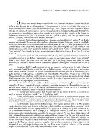 SAMUEL TAYLOR COLERIDGE, CADERNO DE NOTAS (1805)




          O azul de uma manhã de maio sem nuvens ou o vermelho e o laranja de um pôr-do-sol
sobre o mar levaram os seres humanos ao deslumbramento, à poesia e à ciência. Não importa o
lugar onde vivemos sobre a Terra, não importa qual seja a nossa língua, costumes ou política, temos
um céu em comum. A maioria de nós espera esse azul-celeste e ficaria estupefata, com boas razões,
se acordasse ao amanhecer e descobrisse um céu sem nuvens que Los Angeles e da Cidade do
México se acostumaram com céus marrons, e os de Londres e Seattle com céus cinzentos - mas
mesmo eles ainda consideram o azul a norma planetária).
          Entretanto, há mundos com céus pretos e amarelos, talvez até mesmo verdes. A cor do céu
caracteriza o mundo. Joguem-me sobre qualquer planeta do Sistema Solar; sem sentir a gravidade,
sem olhar para o solo, somente com uma rápida olhada para o Sol e o céu, acho que posso lhes dizer
com bastante acerto onde estou. Esse tom familiar de azul, interrompido aqui e ali franceses têm
uma expressão, sacré-bleu!, que numa tradução aproximada seria “Céus”. Literalmente, significa
“azul sagrado”. Sem dúvida. Se houver algum dia uma verdadeira bandeira da Terra, essa deverá ser
a sua cor.
          Os pássaros voam no azul, as nuvens estão ali suspensas, os seres humanos o admiram e
com ele convivem, a luz do Sol e das estrelas esvoaça por ele. Mas o que é afinal? Onde termina?
Qual o seu volume? De onde vem todo esse azul? Se é um lugar-comum para todos os seres
humanos, se caracteriza o nosso mundo, certamente devemos saber alguma coisa sobre ele. O que é
céu?
          Em agosto de 1957, pela primeira vez um ser humano elevou-se acima do azul e olhou ao
redor - quando David Simons, oficial da reserva da Força Aérea e médico, tornou-se o ser humano
mais alto da história. Sozinho, ele pilotou um balão até uma altitude superior a 30 quilômetros e,
pelas janelas de vidro grosso, vislumbrou um céu diferente. Atualmente professor da Escola de
Medicina da Universidade da Califórnia em Irvine, o dr. Simons lembra que acima de sua cabeça
havia um roxo forte e escuro: havia alcançado a região de transição, em que o azul do nível do solo
esta sendo invadido pelo preto perfeito do espaço.
          Desde o vôo quase esquecido de Simons, pessoas de muitas nações voaram acima da
atmosfera. É agora evidente, depois de repetidas experiências humanas (e robóticas) diretas, que no
espaço o céu diurno é preto. O Sol brilha resplandecente sobre a nave. A Terra lá embaixo é
brilhantemente iluminada, mas o céu acima é preto como a noite.
          Eis a descrição memorável de Yuri Gagarin sobre o que viu no primeiro vôo espacial da
espécie humana, a bordo da Vostok 1, em 12 de abril de 1961:
           O céu é totalmente preto; e, contra o pano de fundo desse céu negro, as estrelas parecem um pouco mais
brilhantes e mais distintas. A Terra tem um halo azul muito bonito, muito característico, que se pode divisar com
clareza, quando se observa o horizonte. Há uma transição harmoniosa de cores, do azul suave para o azul, depois para o
azul escuro e o violeta e, então, para a cor totalmente preta do céu. É uma transição muito bela.
          Evidentemente, o céu diurno - todo esse azul - tem alguma conexão com o ar. Mas quando
você olha para o outro lado da mesa na hora do café da manhã, o seu companheiro (em geral) não é
azul; a cor do céu não deve ser a propriedade de um pouco de ar, mas de um grande volume de ar.
Se examinada atentamente a partir do espaço, a Terra aparece rodeada por uma fina faixa azul, da
espessura da atmosfera inferior; na realidade, é a atmosfera inferior. No topo dessa faixa, é possível
ver o céu azul desaparecendo gradualmente na escuridão do espaço. Essa é a zona de transição que
Simons foi o primeiro a invadir e Gagarin o primeiro a observar do alto. Num vôo espacial de
rotina, começamos na parte inferior desse azul, penetramos em toda a sua extensão alguns minutos
depois da decolagem, e depois entramos naquele reino sem limites em que a simples respiração é
impossível sem elaborados equipamentos de vida. Para a sua própria existência, a vida humana
depende desse céu azul. Temos razão em considerá-lo suave e sagrado.
 