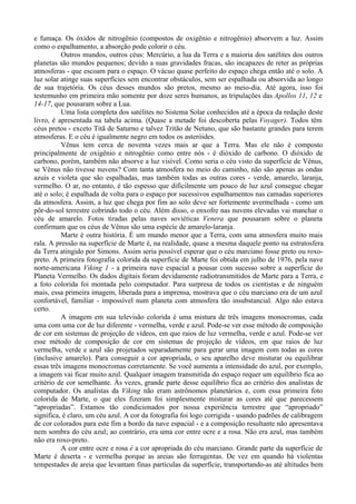 e fumaça. Os óxidos de nitrogênio (compostos de oxigênio e nitrogênio) absorvem a luz. Assim
como o espalhamento, a absorção pode colorir o céu.
          Outros mundos, outros céus: Mercúrio, a lua da Terra e a maioria dos satélites dos outros
planetas são mundos pequenos; devido a suas gravidades fracas, são incapazes de reter as próprias
atmosferas - que escoam para o espaço. O vácuo quase perfeito do espaço chega então até o solo. A
luz solar atinge suas superfícies sem encontrar obstáculos, sem ser espalhada ou absorvida ao longo
de sua trajetória. Os céus desses mundos são pretos, mesmo ao meio-dia. Até agora, isso foi
testemunho em primeira mão somente por doze seres humanos, as tripulações das Apollos 11, 12 e
14-17, que pousaram sobre a Lua.
          Uma lista completa dos satélites no Sistema Solar conhecidos até a época da redação deste
livro, é apresentada na tabela acima. (Quase a metade foi descoberta pelas Voyager). Todos têm
céus pretos - exceto Titã de Saturno e talvez Tritão de Netuno, que são bastante grandes para terem
atmosferas. E o céu é igualmente negro em todos os asteróides.
          Vênus tem cerca de noventa vezes mais ar que a Terra. Mas ele não é composto
principalmente de oxigênio e nitrogênio como entre nós - é dióxido de carbono. O dióxido de
carbono, porém, também não absorve a luz visível. Como seria o céu visto da superfície de Vênus,
se Vênus não tivesse nuvens? Com tanta atmosfera no meio do caminho, não são apenas as ondas
azuis e violeta que são espalhadas, mas também todas as outras cores - verde, amarelo, laranja,
vermelho. O ar, no entanto, é tão espesso que dificilmente um pouco de luz azul consegue chegar
até o solo; é espalhada de volta para o espaço por sucessivos espalhamentos nas camadas superiores
da atmosfera. Assim, a luz que chega por fim ao solo deve ser fortemente avermelhada - como um
pôr-do-sol terrestre cobrindo todo o céu. Além disso, o enxofre nas nuvens elevadas vai manchar o
céu de amarelo. Fotos tiradas pelas naves soviéticas Venera que pousaram sobre o planeta
confirmam que os céus de Vênus são uma espécie de amarelo-laranja.
          Marte é outra história. É um mundo menor que a Terra, com uma atmosfera muito mais
rala. A pressão na superfície de Marte é, na realidade, quase a mesma daquele ponto na estratosfera
da Terra atingido por Simons. Assim seria possível esperar que o céu marciano fosse preto ou roxo-
preto. A primeira fotografia colorida da superfície de Marte foi obtida em julho de 1976, pela nave
norte-americana Viking 1 - a primeira nave espacial a pousar com sucesso sobre a superfície do
Planeta Vermelho. Os dados digitais foram devidamente radiotransmitidos de Marte para a Terra, e
a foto colorida foi montada pelo computador. Para surpresa de todos os cientistas e de ninguém
mais, essa primeira imagem, liberada para a imprensa, mostrava que o céu marciano era de um azul
confortável, familiar - impossível num planeta com atmosfera tão insubstancial. Algo não estava
certo.
          A imagem em sua televisão colorida é uma mistura de três imagens monocromas, cada
uma com uma cor de luz diferente - vermelha, verde e azul. Pode-se ver esse método de composição
de cor em sistemas de projeção de vídeos, em que raios de luz vermelha, verde e azul. Pode-se ver
esse método de composição de cor em sistemas de projeção de vídeos, em que raios de luz
vermelha, verde e azul são projetados separadamente para gerar uma imagem com todas as cores
(inclusive amarelo). Para conseguir a cor apropriada, o seu aparelho deve misturar ou equilibrar
essas três imagens monocromas corretamente. Se você aumenta a intensidade do azul, por exemplo,
a imagem vai ficar muito azul. Qualquer imagem transmitida do espaço requer um equilíbrio fica ao
critério de cor semelhante. Às vezes, grande parte desse equilíbrio fica ao critério dos analistas de
computador. Os analistas da Viking não eram astrônomos planetários e, com essa primeira foto
colorida de Marte, o que eles fizeram foi simplesmente misturar as cores até que parecessem
“apropriadas”. Estamos tão condicionados por nossa experiência terrestre que “apropriado”
significa, é claro, um céu azul. A cor da fotografia foi logo corrigida - usando padrões de calibragem
de cor colorados para este fim a bordo da nave espacial - e a composição resultante não apresentava
nem sombra do céu azul; ao contrário, era uma cor entre ocre e a rosa. Não era azul, mas também
não era roxo-preto.
          A cor entre ocre e rosa é a cor apropriada do céu marciano. Grande parte da superfície de
Marte é deserta - e vermelha porque as areias são ferrugentas. De vez em quando há violentas
tempestades de areia que levantam finas partículas da superfície, transportando-as até altitudes bem
 