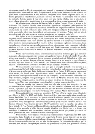 elevadas da atmosfera. Eles levam muito tempo para cair e, antes que o céu esteja clareado, sempre
sobrevém outra tempestade de areia. Tempestades de areia globais ou quase globais ocorrem em
quase todos os anos marcianos. Como partículas ferrugentas estão sempre suspensas nesse céu, as
futuras gerações de seres humanos, nascidas e vivendo em Marte, vão considerar essa cor salmão
tão natural e familiar quanto é para nós o azul. com uma rápida olhadela para o céu diurno é
provável que saibam dizer quanto tempo já se passou desde a última grande tempestade de areia.
          Os planetas mais afastados do Sistema Solar - Júpiter, Saturno, Urano e Netuno - são
diferentes. São mundos imensos com atmosferas gigantescas, compostas principalmente de
hidrogênio e hélio. Suas superfícies sólidas se encontram em tal profundidade que nenhuma luz
solar penetra até o solo. Embaixo o céu é preto, sem perspectiva alguma de amanhecer. A eterna
noite sem estrelas talvez seja iluminada de vez em quando por um raio. Porém, mais no alto da
atmosfera, onde a luz solar consegue penetrar, aguarda-nos um panorama muito belo.
          Em Júpiter, acima de uma camada de neblina de altitude elevada, composta de partículas
de gelo e amônia (em vez de de água), o céu é quase preto. Mas abaixo, na região do céu azul, estão
nuvens multicoloridas com vários matizes de amarelo-marrom e de composição desconhecida.
(Seus possíveis materiais compreendem enxofre, fósforo e moléculas orgânicas complexas). Ainda
mais abaixo, o céu vai parecer vermelho-marrom, só que há nuvens de várias espessuras; onde elas
são finas, pode-se ver um pouco de azul. Indo ainda mais fundo, retornamos gradualmente à noite
perpétua. Algo semelhante também acontece em Saturno, mas as cores nesse planeta são muito mais
desbotadas.
          Urano e especialmente Netuno têm uma cor azul austera e misteriosa pela qual transitam
as nuvens - algumas um pouco mais brancas - carregadas por ventos de alta velocidade. A luz solar
atinge uma atmosfera relativamente limpa, composta principalmente de hidrogênio e hélio, mas
também rica em metano. Longas trilhas de metano absorvem a luz amarela e especialmente a
vermelha, deixando passara luz azul e a verde. Uma fina neblina de hidrocarboneto retira um pouco
de azul. Talvez exista uma camada da atmosfera em que o céu seja esverdeado.
          O conhecimento convencional nos diz que a absorção efetuada pelo metano e o
espalhamento de Rayleigh da luz solar na atmosfera profunda são a razão das cores azuis em Urano
e Netuno, mas a análise dos dados da Voyager feita por Kevin Baines de JPL, parece mostrar que
essas causas são insuficientes. Aparentemente, numa camada muito profunda - talvez nas
proximidades das hipotéticas nuvens de sulfeto de hidrogênio - existe abundante substância azul.
Até o momento, ninguém conseguiu imaginar o que possa ser. Materiais azuis são muito raros na
natureza. Como sempre acontece na ciência, os antigos mistérios são dissipados apenas para dar
lugar a novos. Mais cedo ou mais tarde vamos descobrir a resposta para esse também.
          Todos os mundos que possuem céus que não são pretos têm atmosfera. Se nos
encontramos sobre a superfície de um mundo e existe uma atmosfera espessa o suficiente para ser
visível, é provável que haja um modo de voar por ela. Estamos atualmente enviando nossos
instrumentos para voar pelos céus multicoloridos de outros mundos. Algum dia iremos nós.
          Pára-quedas já foram usados nas atmosferas de Vênus e Marte e estão sendo planejados
para Júpiter e Titã. Em 1985, dois balões franco-soviéticos navegaram pelos céus amarelos de
Vênus. Do balão Veja 1, com cerca de quatro metros de diâmetro, pendia, treze metros muito
abaixo, um pacote de instrumentos. O balão se enfunou no hemisfério noturno, flutuou uns 54
quilômetros acima da superfície e transmitiu dados durante quase dois dias terrestres, antes de suas
baterias falharem. Nesse ínterim, percorreu 11.600 quilômetros sobre a superfície de Vênus, em
baixa altitude. O Veja 2 possui perfil quase idêntico. A atmosfera de Vênus também foi usada para
frenagem aérea ao mudar a órbita da nave espacial Magellan pela fricção com o ar denso; essa
tecnologia é importante para, futuramente, converter as espaçonaves que passam por Marte em
naves que entram em órbita ao redor do planeta ou nele pousam.
          Uma missão a Marte liderada pela Rússia e com lançamento programado para 1998 inclui
um enorme balão francês de ar quente com a aparência de uma imensa água-viva ou de uma
caravela portuguesa. O balão esta projetado para descer sobre a superfície marciana nos crepúsculos
frios e elevar-se quando aquecido pela luz solar do dia seguinte. Os ventos são tão velozes que, se
tudo sair bem, ele será carregado por centenas de quilômetros todos os dias, pulando e saltando
 