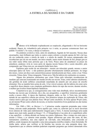 CAPÍTULO 11
                         A ESTRELA DA MANHÃ E DA TARDE




                                                                                Este é outro mundo:
                                                                               Que não é de homens.
                                                LI BAI, “PERGUNTA E RESPOSTA NAS MONTANHAS”
                                                        (CHINA, DINASTIA TANG, EM TORNO DE 730)




         Podemos vê-la brilhando resplandecente ao crepúsculo, afugentando o Sol no horizonte
ocidental. Depois de vislumbrá-la pela primeira vez à noite, as pessoas costumavam fazer um
pedido (“à estrela”). Às vezes, o desejo se realizava.
          Ou podemos avistá-la a leste, antes do amanhecer, fugindo do Sol nascente. Nessas duas
encarnações, mais brilhante que todos os outros corpos celestes a exceção apenas do Sol e da Lua,
ela era conhecida como a estrela da tarde e a estrela da manhã. Os nossos antepassados não
reconheciam que ela era um mundo, um único mundo, nunca muito distante do Sol, porque gira ao
seu redor numa órbita mais próxima que a da Terra. Pouco antes do amanhecer ou pouco do
entardecer, podemos vê-la às vezes perto de alguma nuvem branca fofa e assim descobrir, pela
comparação, que Vênus tem cor, um amarelo-limão bem claro.
          Espiamos pela ocular de um telescópio - mesmo um telescópio grande, mesmo o maior
telescópio óptico da Terra - e não podemos perceber absolutamente nenhum pormenor. Ao longo
dos meses, vemos um disco sem características passar metodicamente por fases, como a Lua: Vênus
crescente, Vênus cheia. Vênus minguante, Vênus nova. Não há indícios de continentes ou oceanos.
          Alguns dos primeiros astrônomos que viram Vênus pelo telescópio reconheceram de
imediato que estavam examinando um mundo envolto em nuvens. Estas, como sabemos atualmente,
são gotinhas de ácido sulfúrico concentrado manchadas de amarelo por um pouco de enxofre
elementar. Eles se mantêm bem acima do solo. À luz visível comum, não há indícios de como seria
a superfície desse planeta a uns cinqüenta quilômetros abaixo do topo das nuvens, durante séculos,
o melhor que tivemos foram hipóteses fantásticas.
          Conjeturava-se que, se conseguíssemos uma visão mais detalhada, talvez encontrássemos
brechas nas nuvens que revelariam, dia a dia, aos pouquinhos, a superfície misteriosa geralmente
oculta a nossos olhos. A época das hipóteses chegaria, então, ao fim. A Terra tem, em média,
metade de sua superfície coberta por nuvens. Nos primeiros tempos da exploração de Vênus, não
víamos motivo para que esse planeta fosse 100 por cento encoberto. Se fosse apenas 90 por cento,
ou até mesmo 99 por cento coberto de nuvens, os trechos transitórios livres poderiam nos dar muitas
informações.
          Em 1960 e 1961, as Mariner 1 e 2 primeiras sondas espaciais projetadas para visitar
Vênus, estavam sendo preparadas. Havia aqueles que, como eu, achavam que as naves deveriam
levar câmeras de vídeo para radiotransmitir imagens para a Terra. A mesma tecnologia seria usada
alguns anos mais tarde, quando as Ranger 7,8, e 9 fotografaram a Lua antes de se espatifarem sobre
a sua superfície - a última abrindo um buraco na cratera Alphonsus. Mas o tempo era curto para a
missão a Vênus, e as câmeras eram pesadas. Alguns afirmavam que estas não eram, de fato,
instrumentos científicos, mas uma espécie de vale-tudo, uma brincadeira, uma concessão ao
público, sendo incapazes de responder a uma única pergunta cientifica simples e bem formulada. De
minha parte, achava que verificar se há brechas nas nuvens era uma pergunta desse tipo.
Argumentava que as câmeras também poderiam responder perguntas que éramos demasiado tolos
 