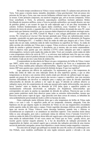Há muito tempo considerava-se Vênus o nosso mundo irmão. É o planeta mais próximo da
Terra. Tem quase a mesma massa, tamanho, densidade e força gravitacional. Está um pouco mis
próximo do Sol que a Terra, mas suas nuvens brilhantes refletem mais luz solar para o espaço que
as nossas. Como primeira conjectura, era razoável imaginar que, sob as nuvens compactas, Vênus
fosse semelhante à Terra. As primeiras especulações cientificas incluíam pântanos fétidos
fervilhando de monstros anfíbios, como a Terra no período carbonífero; um mundo deserto; um mar
de petróleo global; e um oceano de água de soda salpicado aqui e ali por ilhas incrustadas de
calcário. Embora fundamentados em alguns dados científicos, esses “modelos” de Vênus - o
primeiro do inicio do século, o segundo dos anos 30 e os dois últimos da metade dos anos 50 - eram
pouco mais que fantasias cientificas, que os escassos dados disponíveis não podiam restringir muito.
          Foi então que, em 1956, Cornell H. Mayer e seus colegas publicaram um relatório na
revista The Astrophysical Journal. Eles haviam apontado para Vênus um radiotelescópio recém-
montado, construído em parte para pesquisa sigilosa - sobre o telhado do Laboratório de Pesquisa
Naval em Washington D.C. - e medido o fluxo de ondas de rádio que chegava até a Terra. Como
aquilo não era um radar, nenhuma onda de rádio ricocheteou na superfície de Vênus. As ondas de
rádio ouvidas são emitidas por Vênus para o espaço. Vênus revelou-se muito mais brilhante que o
fundo de estrelas e galáxias distantes. A descoberta, em si mesma, não era muito surpreendente.
Todo o objetivo mais quente que zero absoluto (-273ºC) emite radiações por todo o espectro
eletromagnético, inclusive pela região das ondas de rádio. Você, por exemplo, emite ondas de rádio
a uma temperatura efetiva de cerca de 35ºC e, se estivesse num ambiente mais frio que seu corpo,
um radiotelescópio sensível poderia detectar as tênues ondas de rádio que você transmite em todas
as direções. Cada um de nós é uma fonte de estática fria.
          O surpreendente na descoberta de Mayer era que a temperatura do brilho de Vênus é maior
que 300ºC, muito mais elevada que a temperatura da superfície da Terra ou a temperatura das
nuvens de Vênus medida pelas radiações infravermelhas. Alguns lugares em Vênus pareciam pelo
menos 200º mais quentes que o ponto normal de ebulição da água. O que isso significa?
          Logo apareceu um dilúvio de explicações. Eu argumentava que a alta temperatura do
brilho das ondas de rádio era uma indicação direta de uma superfície quente, e que as altas
temperaturas se deviam a um enorme efeito estufa criado por dióxido de carbono/vapor de água -
quando um pouco de luz solar passa através das nuvens e aquece a superfície, mas esta encontra
enormes dificuldades em devolver as radiações para o espaço por causa da elevada opacidade
infravermelha do dióxido de carbono e do vapor de água. O dióxido de carbono absorve as
radiações numa série de comprimentos de onda que passam pela região infravermelha, mas parecia
haver “janelas” entre as bandas de absorção de CO2 pelas quais a superfície poderia ser
imediatamente refrescada devolvendo as radiações em freqüências infravermelhas que
correspondem em parte às janelas na opacidade do dióxido de carbono. Parecia-me que os dois
gases juntos poderiam muito bem absorver quase todas as emissões infravermelhas, mesmo que
houvesse muito pouco vapor de água - algo parecido com duas cercas de estacas, as tabuinhas de
uma acidentalmente posicionada de modo a cobrir as lacunas da outra.
          Outra explicação muito diferente dizia que a alta temperatura do brilho de Vênus nada
tinha a ver com o solo. A superfície podia até ser temperada, clemente, adequada. Uma das
hipóteses era de que alguma região na atmosfera de Vênus ou em sua magnetosfera circundante
emitia aquelas ondas de rádio para o espaço. Foram sugeridas descargas elétricas entre gotinhas de
água nas nuvens de Vênus. Falou-se numa descarga luminosa, quando íons e elétrons se
recombinavam ao crepúsculo e ao amanhecer na atmosfera superior. Uma ionosfera muito densa
tinha os seus advogados, pois nela a aceleração mútua de elétrons livres (“emissão livre-livre”)
emitia as ondas de rádio (Um defensor dessa idéia até sugeriu que a alta ionização exigida se devia a
uma média de radioatividade 10 mil vezes maior em Vênus que na Terra - gerada, talvez, por
recente guerra nuclear naquele planeta). E, à luz da descoberta da radiação proveniente da
magnetosfera de Júpiter, era natural sugerir que a emissão das radiações provinha de uma imensa
nuvem de partículas carregadas, presas num hipotético e muito intenso campo magnético venusiano.
          Em uma série de artigos que publiquei na metade dos anos 60, muitos em colaboração com
Jim Pollack, esses modelos conflitantes de uma região emissora quente e elevada e de uma
 
