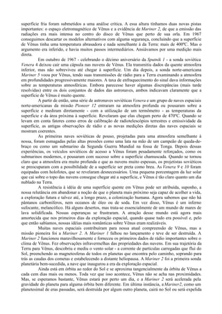 superfície fria foram submetidos a uma análise crítica. A essa altura tínhamos duas novas pistas
importantes: o espaço eletromagnético de Vênus e a evidência de Mariner 2, de que a emissão das
radiações era mais intensa no centro do disco de Vênus que perto de sua orla. Em 1967
conseguimos descartar os modelos alternativos com alguma segurança, concluindo que a superfície
de Vênus tinha uma temperatura abrasadora e nada semelhante à da Terra: mais de 400ºC. Mas o
argumento era inferido, e havia muitos passos intermediários. Ansiávamos por uma medição mais
direta.
          Em outubro de 1967 - celebrando o décimo aniversário da Sputnik 1 - a sonda soviética
Venera 4 deixou cair uma cápsula nas nuvens de Vênus. Ela transmitiu dados da quente atmosfera
inferior, mas não sobreviveu até chegar à superfície. Um dia depois, a sonda norte-americana
Mariner 5 voou por Vênus, tendo suas transmissões de rádio para a Terra examinando a atmosfera
em profundidades progressivamente maiores. A taxa de enfraquecimento do sinal dava informações
sobre as temperaturas atmosféricas. Embora parecesse haver algumas discrepâncias (mais tarde
resolvidas) entre os dois conjuntos de dados das astronaves, ambos indicavam claramente que a
superfície de Vênus é muito quente.
          A partir de então, uma série de astronaves soviéticas Venera e um grupo de naves espaciais
norte-americanas da missão Pioneer 12 entraram na atmosfera profunda ou pousaram sobre a
superfície e mediram diretamente - com a utilização de um termômetro - as temperaturas da
superfície e da área próxima à superfície. Revelaram que elas chegam perto de 470ºC. Quando se
levam em conta fatores como erros de calibração de radiotelescópios terrestres e emissividade da
superfície, as antigas observações de rádio e as novas medições diretas das naves espaciais se
mostram coerentes.
          As primeiras naves soviéticas de pouso, projetadas para uma atmosfera semelhante à
nossa, foram esmagadas pelas altas pressões como uma lata na mão de um campeão de queda-de-
braço ou como um submarino da Segunda Guerra Mundial na fossa de Tonga. Depois dessas
experiências, os veículos soviéticos de acesso a Vênus foram pesadamente reforçados, como os
submarinos modernos, e pousaram com sucesso sobre a superfície chamuscada. Quando se tornou
claro que a atmosfera era muito profunda e que as nuvens muito espessas, os projetistas soviéticos
se preocuparam com a possibilidade de a superfície ser preta como breu. As Venera 9 e 10 foram
equipadas com holofotes, que se revelaram desnecessários. Uma pequena porcentagem da luz solar
que cai sobre o topo das nuvens consegue chegar até a superfície, e Vênus é tão claro quanto um dia
nublado na Terra.
          A resistência à idéia de uma superfície quente em Vênus pode ser atribuída, suponho, a
nossa relutância em abandonar a noção de que o planeta mais próximo seja capaz de acolher a vida,
a exploração futura e talvez até, a longo prazo, a colonização humana. Agora sabemos que não há
pântanos carboníferos, nem oceanos de óleo ou de soda. Em vez disso, Vênus é um inferno
sufocante, melancólico. Há alguns desertos, mas trata-se essencialmente de um mundo de mares de
lava solidificada. Nossas esperanças se frustraram. A atração desse mundo está agora mais
amortecida que nos primeiros dias da exploração espacial, quando quase tudo era possível e, pelo
que então sabíamos, nossas idéias mais românticas sobre Vênus eram realizáveis.
          Muitas naves espaciais contribuíram para nossa atual compreensão de Vênus, mas a
missão pioneira foi a Mariner 2. A Mariner 1 falhou no lançamento e teve de ser destruída. A
Mariner 2 funcionou maravilhosamente e forneceu os primeiros dados de rádio importantes sobre o
clima de Vênus. Fez observações infravermelhas das propriedades das nuvens. Em sua trajetória da
Terra para Vênus, descobriu e mediu o vento solar - a corrente de partículas carregadas que flui do
Sol, preenchendo as magnetosferas de todos os planetas que encontra pelo caminho, soprando para
trás as caudas dos cometas e estabelecendo a distante heliopausa. A Mariner 2 foi a primeira sonda
planetária bem-sucedida, a nave que inaugurou a era da exploração espacial.
          Ainda está em órbita ao redor do Sol e se aproxima tangencialmente da órbita de Vênus a
cada cem dias mais ou menos. Toda vez que isso acontece, Vênus não se acha nas proximidades.
Mas, se esperamos bastante, Vênus estará por perto um dia, e a Mariner 2 será acelerada pela
gravidade do planeta para alguma órbita bem diferente. Em última instância, a Mariner2, como um
planetesimal de eras passadas, será destruída por algum outro planeta, cairá no Sol ou será expelida
 