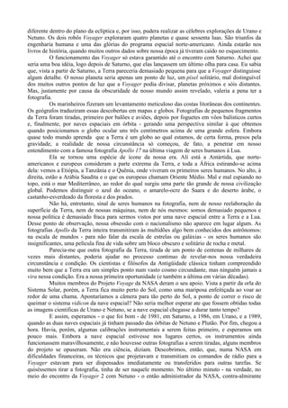 diferente dentro do plano da eclíptica e, por isso, pudera realizar as célebres explorações de Urano e
Netuno. Os dois robôs Voyager exploraram quatro planetas e quase sessenta luas. São triunfos da
engenharia humana e uma das glórias do programa espacial norte-americano. Ainda estarão nos
livros de história, quando muitos outros dados sobre nossa época já tiveram caído no esquecimento.
           O funcionamento das Voyager só estava garantido até o encontro com Saturno. Achei que
seria uma boa idéia, logo depois de Saturno, que elas lançassem um último olha para casa. Eu sabia
que, vista a partir de Saturno, a Terra pareceria demasiado pequena para que a Voyager distinguisse
algum detalhe. O nosso planeta seria apenas um ponto de luz, um pixel solitário, mal distinguível
dos muitos outros pontos de luz que a Voyager podia divisar, planetas próximos e sóis distantes.
Mas, justamente por causa da obscuridade de nosso mundo assim revelado, valeria a pena ter a
fotografia.
           Os marinheiros fizeram um levantamento meticuloso das costas litorâneas dos continentes.
Os geógrafos traduziram essas descobertas em mapas e globos. Fotografias de pequenos fragmentos
da Terra foram tiradas, primeiro por balões e aviões, depois por foguetes em vôos balísticos curtos
e, finalmente, por naves espaciais em órbita - gerando uma perspectiva similar à que obtemos
quando posicionamos o globo ocular uns três centímetros acima de uma grande esfera. Embora
quase todo mundo aprenda que a Terra é um globo ao qual estamos, de certa forma, presos pela
gravidade, a realidade de nossa circunstância só começou, de fato, a penetrar em nosso
entendimento com a famosa fotografia Apollo 17 na última viagem de seres humanos à Lua.
           Ela se tornou uma espécie de ícone da nossa era. Ali está a Antártida, que norte-
americanos e europeus consideram a parte extrema da Terra, e toda a África estirando-se acima
dela: vemos a Etiópia, a Tanzânia e o Quênia, onde viveram os primeiros seres humanos. No alto, à
direita, estão a Arábia Saudita e o que os europeus chamam Oriente Médio. Mal e mal espiando no
topo, está o mar Mediterrâneo, ao redor do qual surgiu uma parte tão grande de nossa civilização
global. Podemos distinguir o azul do oceano, o amarelo-ocre do Saara e do deserto árabe, o
castanho-esverdeado da floresta e dos prados.
           Não há, entretanto, sinal de seres humanos na fotografia, nem de nosso reelaboração da
superfície da Terra, nem de nossas máquinas, nem de nós mesmos: somos demasiado pequenos e
nossa política é demasiado fraca para sermos vistos por uma nave espacial entre a Terra e a Lua.
Desse ponto de observação, nossa obsessão com o nacionalismo não aparece em lugar algum. As
fotografias Apollo da Terra inteira transmitiram às multidões algo bem conhecidos dos astrônomos:
na escala de mundos - para não falar da escala de estrelas ou galáxias - os seres humanos são
insignificantes, uma película fina de vida sobre um bloco obscuro e solitário de rocha e metal.
           Parecia-me que outra fotografia da Terra, tirada de um ponto de centenas de milhares de
vezes mais distantes, poderia ajudar no processo continuo de revelar-nos nossa verdadeira
circunstância e condição. Os cientistas e filósofos da Antigüidade clássica tinham compreendido
muito bem que a Terra era um simples ponto num vasto cosmo circundante, mas ninguém jamais a
vira nessa condição. Era a nossa primeira oportunidade (e também a última em várias décadas).
           Muitos membros do Projeto Voyage da NASA deram o seu apoio. Vista a partir da orla do
Sistema Solar, porém, a Terra fica muito perto do Sol, como uma mariposa enfeitiçada ao voar ao
redor de uma chama. Apontaríamos a câmera para tão perto do Sol, a ponto de correr o risco de
queimar o sistema vidicon da nave espacial? Não seria melhor esperar ate que fossem obtidas todas
as imagens cientificas de Urano e Netuno, se a nave espacial chegasse a durar tanto tempo?
           E assim, esperamos - o que foi bom - de 1981, em Saturno, a 1986, em Urano, e a 1989,
quando as duas naves espaciais já tinham passado das órbitas de Netuno e Plutão. Por fim, chegou a
hora. Havia, porém, algumas calibrações instrumentais a serem feitas primeiro, e esperamos um
pouco mais. Embora a nave espacial estivesse nos lugares certos, os instrumentos ainda
funcionassem maravilhosamente, e não houvesse outras fotografias a serem tiradas, alguns membros
do projeto se opuseram. Não era ciência, diziam. Descobrimos, então, que, numa NASA em
dificuldades financeiras, os técnicos que projetavam e transmitiam os comandos de rádio para a
Voyager estavam para ser dispensados imediatamente ou transferidos para outras tarefas. Se
quiséssemos tirar a fotografia, tinha de ser naquele momento. No último minuto - na verdade, no
meio do encontro da Voyager 2 com Netuno - o então administrador da NASA, contra-almirante
 