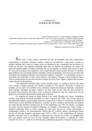 CAPÍTULO 12
                                                O SOLO SE FUNDE




                                                   A meio caminho entre Tera e Terasia, labaredas irrompem do mar e
continuaram a queimar durante quatro dias, fazendo todo o mar ferver e arder em chamas, e as flamas moldaram um ilha
                                                                  que foi erguida aos poucos como se por alavancas...
                                                        Depois que a erupção cessou, os habitantes de Rodes, então no
 período de sua supremacia marítima, foram os primeiros que se aventuraram a visitar o local, tendo erigido sobre a ilha
                                                                                                            um templo.
                                                                        STRABO, GEOGRAFIA (CERCA DE 7 a. C.)




          Sobre toda a Terra, pode-se encontrar um tipo de montanha com uma característica
surpreendente e inusitada. Qualquer criança é capaz de reconhecê-la: o topo parece cortado ou
atorado. Subindo até o cimo ou voando sobre ele, descobre-se que a montanha tem um buraco ou
cratera no seu pico. Em algumas montanhas desse tipo, as crateras são pequenas; em outras, são
quase tão grandes quanto a própria montanha. De vez em quando, as crateras estão cheias de água.
Às vezes, de um líquido mais espantoso: você se aproxima da beirada na ponta dos pés e vê imensos
lagos brilhantes de um líquido amarelo-vermelho e fontes de labaredas. Esses buracos nos topos das
montanhas são chamados caldeiras, com referência à palavra “caldeirão”, e as montanhas em que se
encontram são conhecidas, é claro, como vulcões - em alusão a Vulcano, o deus romano do fogo.
Tem-se conhecimento de cerca de seiscentos vulcões ativos na Terra. Alguns, embaixo dos oceanos,
ainda estão por ser descobertos.
          Uma montanha vulcânica típica parece bastante segura. A vegetação natural sobe pelas
suas encostas. Campos dispostos em terraços decoram os seus flancos. Povoados e capelas se
aninham em seu sopé. Sem nenhum aviso, entretanto, depois de séculos de lassitude, a montanha
pode explodir. Barragens de pedra, torrentes de cinza caem do céu. Rios de rocha fundida se
derramam pelas encostas. Em toda a Terra, as pessoas imaginavam que um vulcão ativo era um
gigante ou um demônio aprisionado lutando para se libertar.
          As erupções do monte de Santa Helena e do monte Pinatubo nos trazem lembranças
recentes, mas pode-se encontrar exemplos em toda a história. Em 1902, uma nuvem vulcânica
incandescente e quente escorreu pelas encostas do monte Pelée e matou 35 mil pessoas na cidade de
Saint Pierre, na ilha caribenha de Martinica. Torrentes de lava compactas provenientes da erupção
do vulcão Nevado del Ruiz mataram mais de 25 mil colombianos em 1985. No século 1, a erupção
do monte Vesúvio enterrou os infelizes habitantes de Pompéia e Herculano nas cinzas e matou o
intrépido naturalista Plínio o Velho, quando ele subiu pela encosta do vulcão, determinado a
compreender melhor o seu funcionamento. (Plínio não foi o último: quinze vulcanólogos foram
mortos em diversas erupções vulcânicas entre 1979 e 1993). A ilha mediterrânea de Santorin
(também chamada Tera) é, na realidade, a única parte da coroa de um vulcão, ora inundado pelo
mar, que aparece acima do nível do mar. Segundo alguns historiadores, a explosão do vulcão
Santorin em 1623 a. C. pode ter contribuído para a destruição da grande civilização minóica na ilha
 