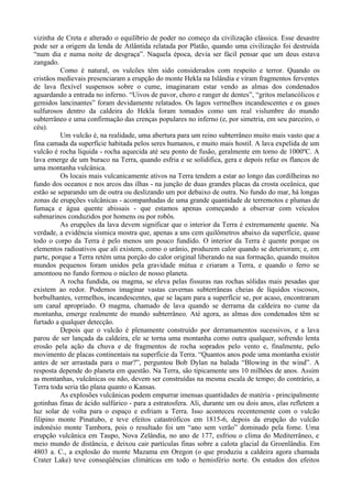 vizinha de Creta e alterado o equilíbrio de poder no começo da civilização clássica. Esse desastre
pode ser a origem da lenda de Atlântida relatada por Platão, quando uma civilização foi destruída
“num dia e numa noite de desgraça”. Naquela época, devia ser fácil pensar que um deus estava
zangado.
          Como é natural, os vulcões têm sido considerados com respeito e terror. Quando os
cristãos medievais presenciaram a erupção do monte Hekla na Islândia e viram fragmentos ferventes
de lava flexível suspensos sobre o cume, imaginaram estar vendo as almas dos condenados
aguardando a entrada no inferno. “Uivos de pavor, choro e ranger de dentes”, “gritos melancólicos e
gemidos lancinantes” foram devidamente relatados. Os lagos vermelhos incandescentes e os gases
sulfurosos dentro da caldeira do Hekla foram tomados como um real vislumbre do mundo
subterrâneo e uma confirmação das crenças populares no inferno (e, por simetria, em seu parceiro, o
céu).
          Um vulcão é, na realidade, uma abertura para um reino subterrâneo muito mais vasto que a
fina camada da superfície habitada pelos seres humanos, e muito mais hostil. A lava expelida de um
vulcão é rocha líquida - rocha aquecida até seu ponto de fusão, geralmente em torno de 1000ºC. A
lava emerge de um buraco na Terra, quando esfria e se solidifica, gera e depois refaz os flancos de
uma montanha vulcânica.
          Os locais mais vulcanicamente ativos na Terra tendem a estar ao longo das cordilheiras no
fundo dos oceanos e nos arcos das ilhas - na junção de duas grandes placas da crosta oceânica, que
estão se separando um de outra ou deslizando um por debaixo de outra. No fundo do mar, há longas
zonas de erupções vulcânicas - acompanhadas de uma grande quantidade de terremotos e plumas de
fumaça e água quente abissais - que estamos apenas começando a observar com veículos
submarinos conduzidos por homens ou por robôs.
          As erupções da lava devem significar que o interior da Terra é extremamente quente. Na
verdade, a evidência sísmica mostra que, apenas a uns cem quilômetros abaixo da superfície, quase
todo o corpo da Terra é pelo menos um pouco fundido. O interior da Terra é quente porque os
elementos radioativos que ali existem, como o urânio, produzem calor quando se deterioram; e, em
parte, porque a Terra retém uma porção do calor original liberando na sua formação, quando muitos
mundos pequenos foram unidos pela gravidade mútua e criaram a Terra, e quando o ferro se
amontoou no fundo formou o núcleo de nosso planeta.
          A rocha fundida, ou magma, se eleva pelas fissuras nas rochas sólidas mais pesadas que
existem ao redor. Podemos imaginar vastas cavernas subterrâneas cheias de líquidos viscosos,
borbulhantes, vermelhos, incandescentes, que se laçam para a superfície se, por acaso, encontraram
um canal apropriado. O magma, chamado de lava quando se derrama da caldeira no cume da
montanha, emerge realmente do mundo subterrâneo. Até agora, as almas dos condenados têm se
furtado a qualquer detecção.
          Depois que o vulcão é plenamente construído por derramamentos sucessivos, e a lava
parou de ser lançada da caldeira, ele se torna uma montanha como outra qualquer, sofrendo lenta
erosão pela ação da chuva e de fragmentos de rocha soprados pelo vento e, finalmente, pelo
movimento de placas continentais na superfície da Terra. “Quantos anos pode uma montanha existir
antes de ser arrastada para o mar?”, perguntou Bob Dylan na balada “Blowing in the wind”. A
resposta depende do planeta em questão. Na Terra, são tipicamente uns 10 milhões de anos. Assim
as montanhas, vulcânicas ou não, devem ser construídas na mesma escala de tempo; do contrário, a
Terra toda seria tão plana quanto o Kansas.
          As explosões vulcânicas podem empurrar imensas quantidades de matéria - principalmente
gotinhas finas de ácido sulfúrico - para a estratosfera. Ali, durante um ou dois anos, elas refletem a
luz solar de volta para o espaço e esfriam a Terra. Isso aconteceu recentemente com o vulcão
filipino monte Pinatubo, e teve efeitos catastróficos em 1815-6, depois da erupção do vulcão
indonésio monte Tambora, pois o resultado foi um “ano sem verão” dominado pela fome. Uma
erupção vulcânica em Taupo, Nova Zelândia, no ano de 177, esfriou o clima do Mediterrâneo, e
meio mundo de distância, e deixou cair partículas finas sobre a calota glacial da Groenlândia. Em
4803 a. C., a explosão do monte Mazama em Oregon (o que produziu a caldeira agora chamada
Crater Lake) teve conseqüências climáticas em todo o hemisfério norte. Os estudos dos efeitos
 