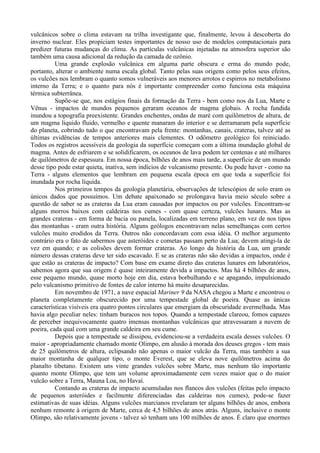 vulcânicos sobre o clima estavam na trilha investigante que, finalmente, levou à descoberta do
inverno nuclear. Eles propiciam testes importantes de nosso uso de modelos computacionais para
predizer futuras mudanças do clima. As partículas vulcânicas injetadas na atmosfera superior são
também uma causa adicional da redução da camada de ozônio.
          Uma grande explosão vulcânica em alguma parte obscura e erma do mundo pode,
portanto, alterar o ambiente numa escala global. Tanto pelas suas origens como pelos seus efeitos,
os vulcões nos lembram o quanto somos vulneráveis aos menores arrotos e espirros no metabolismo
interno da Terra; e o quanto para nós é importante compreender como funciona esta máquina
térmica subterrânea.
          Supõe-se que, nos estágios finais da formação da Terra - bem como nos da Lua, Marte e
Vênus - impactos de mundos pequenos geraram oceanos de magma globais. A rocha fundida
inundou a topografia preexistente. Grandes enchentes, ondas de maré com quilômetros de altura, de
um magma liquido fluido, vermelho e quente manaram do interior e se derramaram pela superfície
do planeta, cobrindo tudo o que encontravam pela frente: montanhas, canais, crateras, talvez até as
últimas evidências de tempos anteriores mais clementes. O odômetro geológico foi reiniciado.
Todos os registros acessíveis da geologia da superfície começam com a última inundação global de
magma. Antes de esfriarem e se solidificarem, os oceanos de lava podem ter centenas e até milhares
de quilômetros de espessura. Em nossa época, bilhões de anos mais tarde, a superfície de um mundo
desse tipo pode estar quieta, inativa, sem indícios de vulcanismo presente. Ou pode haver - como na
Terra - alguns elementos que lembram em pequena escala época em que toda a superfície foi
inundada por rocha líquida.
          Nos primeiros tempos da geologia planetária, observações de telescópios de solo eram os
únicos dados que possuímos. Um debate apaixonado se prolongava havia meio século sobre a
questão de saber se as crateras da Lua eram causadas por impactos ou por vulcões. Encontram-se
alguns morros baixos com caldeiras nos cumes - com quase certeza, vulcões lunares. Mas as
grandes crateras - em forma de bacia ou panela, localizadas em terreno plano, em vez de nos tipos
das montanhas - eram outra história. Alguns geólogos encontravam nelas semelhanças com certos
vulcões muito erodidos da Terra. Outros não concordavam com essa idéia. O melhor argumento
contrário era o fato de sabermos que asteróides e cometas passam perto da Lua; devem atingi-la de
vez em quando; e as colisões devem formar crateras. Ao longo da história da Lua, um grande
número dessas crateras deve ter sido escavado. E se as crateras não são devidas a impactos, onde é
que estão as crateras de impacto? Com base em exame direto das crateras lunares em laboratórios,
sabemos agora que sua origem é quase inteiramente devida a impactos. Mas há 4 bilhões de anos,
esse pequeno mundo, quase morto hoje em dia, estava borbulhando e se apagando, impulsionado
pelo vulcanismo primitivo de fontes de calor interno há muito desaparecidas.
          Em novembro de 1971, a nave espacial Mariner 9 da NASA chegou a Marte e encontrou o
planeta completamente obscurecido por uma tempestade global de poeira. Quase as únicas
características visíveis era quatro pontos circulares que emergiam da obscuridade avermelhada. Mas
havia algo peculiar neles: tinham buracos nos topos. Quando a tempestade clareou, fomos capazes
de perceber inequivocamente quatro imensas montanhas vulcânicas que atravessaram a nuvem de
poeira, cada qual com uma grande caldeira em seu cume.
          Depois que a tempestade se dissipou, evidenciou-se a verdadeira escala desses vulcões. O
maior - apropriadamente chamado monte Olimpo, em alusão à morada dos deuses gregos - tem mais
de 25 quilômetros de altura, eclipsando não apenas o maior vulcão da Terra, mas também a sua
maior montanha de qualquer tipo, o monte Everest, que se eleva nove quilômetros acima do
planalto tibetano. Existem uns vinte grandes vulcões sobre Marte, mas nenhum tão importante
quanto monte Olimpo, que tem um volume aproximadamente cem vezes maior que o do maior
vulcão sobre a Terra, Mauna Loa, no Havaí.
          Contando as crateras de impacto acumuladas nos flancos dos vulcões (feitas pelo impacto
de pequenos asteróides e facilmente diferenciadas das caldeiras nos cumes), pode-se fazer
estimativas de suas idéias. Alguns vulcões marcianos revelaram ter alguns bilhões de anos, embora
nenhum remonte à origem de Marte, cerca de 4,5 bilhões de anos atrás. Alguns, inclusive o monte
Olimpo, são relativamente jovens - talvez só tenham uns 100 milhões de anos. É claro que enormes
 