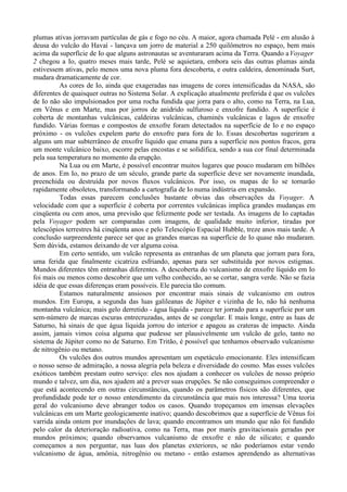 plumas ativas jorravam partículas de gás e fogo no céu. A maior, agora chamada Pelé - em alusão à
deusa do vulcão do Havaí - lançava um jorro de material a 250 quilômetros no espaço, bem mais
acima da superfície de Io que alguns astronautas se aventuraram acima da Terra. Quando a Voyager
2 chegou a Io, quatro meses mais tarde, Pelé se aquietara, embora seis das outras plumas ainda
estivessem ativas, pelo menos uma nova pluma fora descoberta, e outra caldeira, denominada Surt,
mudara dramaticamente de cor.
          As cores de Io, ainda que exageradas nas imagens de cores intensificadas da NASA, são
diferentes de quaisquer outras no Sistema Solar. A explicação atualmente preferida é que os vulcões
de Io não são impulsionados por uma rocha fundida que jorra para o alto, como na Terra, na Lua,
em Vênus e em Marte, mas por jorros de anidrido sulfuroso e enxofre fundido. A superfície é
coberta de montanhas vulcânicas, caldeiras vulcânicas, chaminés vulcânicas e lagos de enxofre
fundido. Várias formas e compostos de enxofre foram detectados na superfície de Io e no espaço
próximo - os vulcões expelem parte do enxofre para fora de Io. Essas descobertas sugeriram a
alguns um mar subterrâneo de enxofre líquido que emana para a superfície nos pontos fracos, gera
um monte vulcânico baixo, escorre pelas encostas e se solidifica, sendo a sua cor final determinada
pela sua temperatura no momento da erupção.
          Na Lua ou em Marte, é possível encontrar muitos lugares que pouco mudaram em bilhões
de anos. Em Io, no prazo de um século, grande parte da superfície deve ser novamente inundada,
preenchida ou destruída por novos fluxos vulcânicos. Por isso, os mapas de Io se tornarão
rapidamente obsoletos, transformando a cartografia de Io numa indústria em expansão.
          Todas essas parecem conclusões bastante obvias das observações da Voyager. A
velocidade com que a superfície é coberta por correntes vulcânicas implica grandes mudanças em
cinqüenta ou cem anos, uma previsão que felizmente pode ser testada. As imagens de Io captadas
pela Voyager podem ser comparadas com imagens, de qualidade muito inferior, tiradas por
telescópios terrestres há cinqüenta anos e pelo Telescópio Espacial Hubble, treze anos mais tarde. A
conclusão surpreendente parece ser que as grandes marcas na superfície de Io quase não mudaram.
Sem dúvida, estamos deixando de ver alguma coisa.
          Em certo sentido, um vulcão representa as entranhas de um planeta que jorram para fora,
uma ferida que finalmente cicatriza esfriando, apenas para ser substituída por novos estigmas.
Mundos diferentes têm entranhas diferentes. A descoberta do vulcanismo de enxofre líquido em Io
foi mais ou menos como descobrir que um velho conhecido, ao se cortar, sangra verde. Não se fazia
idéia de que essas diferenças eram possíveis. Ele parecia tão comum.
          Estamos naturalmente ansiosos por encontrar mais sinais de vulcanismo em outros
mundos. Em Europa, a segunda das luas galileanas de Júpiter e vizinha de Io, não há nenhuma
montanha vulcânica; mais gelo derretido - água líquida - parece ter jorrado para a superfície por um
sem-número de marcas escuras entrecruzadas, antes de se congelar. E mais longe, entre as luas de
Saturno, há sinais de que água líquida jorrou do interior e apagou as crateras de impacto. Ainda
assim, jamais vimos coisa alguma que pudesse ser plausivelmente um vulcão de gelo, tanto no
sistema de Júpiter como no de Saturno. Em Tritão, é possível que tenhamos observado vulcanismo
de nitrogênio ou metano.
          Os vulcões dos outros mundos apresentam um espetáculo emocionante. Eles intensificam
o nosso senso de admiração, a nossa alegria pela beleza e diversidade do cosmo. Mas esses vulcões
exóticos também prestam outro serviço: eles nos ajudam a conhecer os vulcões de nosso próprio
mundo e talvez, um dia, nos ajudem até a prever suas erupções. Se não conseguimos compreender o
que está acontecendo em outras circunstâncias, quando os parâmetros físicos são diferentes, que
profundidade pode ter o nosso entendimento da circunstância que mais nos interessa? Uma teoria
geral do vulcanismo deve abranger todos os casos. Quando tropeçamos em imensas elevações
vulcânicas em um Marte geologicamente inativo; quando descobrimos que a superfície de Vênus foi
varrida ainda ontem por inundações de lava; quando encontramos um mundo que não foi fundido
pelo calor da deterioração radioativa, como na Terra, mas por marés gravitacionais geradas por
mundos próximos; quando observamos vulcanismo de enxofre e não de silicato; e quando
começamos a nos perguntar, nas luas dos planetas exteriores, se não poderíamos estar vendo
vulcanismo de água, amônia, nitrogênio ou metano - então estamos aprendendo as alternativas
 