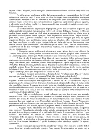 la para a Terra. Ninguém jamais conseguiu, embora houvesse milhares de mitos sobre heróis que
tentaram.
          Foi só há alguns séculos que a idéia da Lua como um lugar, a uma distância de 384 mil
quilômetros, entrou em voga. E, nesse breve bruxuleio de tempo, fomos dos primeiros passos para
compreender a natureza da Lua até caminhar e dar um passeio sobre sua superfície. Calculamos
como os objetos se movem no espaço; liquefizemos o oxigênio do ar; inventamos grandes foguetes,
a telemetria, uma eletrônica confiável, o sistema automático de navegação giroscópica e muito mais.
Então navegamos para o céu.
          Eu tive bastante sorte de participar do programa Apollo, mas não censuro as pessoas que
acham que tudo foi simulado num estúdio de Hollywood. No final do Império Romano, os filósofos
pagãos tinham atacado a doutrina cristã sobre a ascensão do corpo de Cristo aos céus e sobre a
prometida ressurreição dos mortos - porque a força da gravidade puxa todos os “corpos terrenos”
para baixo. Santo Agostinho respondia: “Se o talento humano consegue, por meio de algum
expediente, fabricar vasos que flutuam, usando metais que afundam... não é muito mais verossímil
que Deus, por alguma operação oculta, consiga ainda mais indiscutivelmente fazer com que estas
massas terrenas sejam emancipadas” das correntes que as atam à Terra? Que os seres humanos
descobrissem um dia essa “operação”, estava fora de cogitação. Mil e quinhentos anos mais tarde,
nós nos emancipamos.
          O feito provocou um amálgama de admiração e temor. Alguns lembravam a historia da
Torre de Babel. Outros, os muçulmanos ortodoxos entre eles, achavam que pisar sobre a superfície
da Lua era impudência e sacrilégio. Muitos saudaram o feito como um ponto decisivo na história.
          A Lua já não é inatingível. Uma dúzia de seres humanos, todos norte-americanos,
realizaram esses estranhos movimentos saltitantes que chamavam de “passeios lunares” sobre a
antiga lava cinzenta, cheia de crateras, ruidosa ao ser esmigalhada - a partir daquele dia de julho em
1969. Mas, de 1972 em diante, nenhuma pessoa de qualquer nacionalidade se aventurou a voltar. Na
realidade, nenhum de nós foi a lugar algum depois dos dias gloriosos de Apollo exceto a órbitas
inferiores da Terra - como uma criança aprendendo a andar que ensaia alguns passos mais longe e
depois, sem fôlego, recua para a segurança das sais de sua mãe.
          Em tempos passados, ascendemos ao Sistema Solar. Por alguns anos. Depois voltamos
correndo para casa. Por quê? O que aconteceu? Qual foi o significado real de Apollo?
          O alcance e a audácia da mensagem de John Kennedy sobre “Necessidades Nacionais
Urgentes” a uma sessão conjunta do Congresso em 25 de maio de 1961 - o discurso que lançou o
programa Apollo - me deslumbram. Usaríamos foguetes ainda não projetados e ligas de metais ainda
não concebidas, sistemas de navegação e atração ainda não planejados, para mandar o homem a um
mundo conhecido - um mundo ainda não explorado, nem de modo preliminar, nem por robôs - e o
traríamos de volta são e salvo, e tudo isso seria feito antes que qualquer norte-americano tivesse
descrito uma órbita ao redor da Terra.
          Como Ph.D. recém-diplomado, pensei realmente que tudo isso tivesse uma conexão
essencial com a ciência. Mas o presidente não falou em descobrir a origem da Lua, nem em trazer
amostras para estudo. Só parecia estar interessado em mandar alguém para a Lua e traze-lo de volta
para casa. Em uma espécie de gesto. O conselheiro científico de Kennedy , Jerome Wiesner, me
contou mais tarde que fizera um trato com o presidente: se Kennedy não afirmasse que Apollo tinha
pretensões científicas, ele, Wiesner, apoiaria o programa. Então, se não era ciência, era o quê?
          O programa Apollo é realmente uma questão de política, outros me disseram. Isso parecia
mais promissor. As nações não-alinhadas seriam tentadas a se aproximar da União Soviética, se ela
estivesse à frente do programa espacial, se os Estados Unidos não demonstrassem suficiente “vigor
nacional”. Não entendi. Ali estavam os Estados Unidos, à frente da União Soviética em
virtualmente todas as áreas da tecnologia - o líder econômico, militar e, de vez em quando, até
moral do mudo - e a Indonésia se tornaria comunista, porque Yuri Gagarin descreveu órbitas ao
redor da Terra antes de John Glenn? O que há de tão especial na tecnologia espacial? De repente,
compreendi.
          Enviar pessoas para descrever órbitas ao redor da Terra ou robôs para girar ao redor do Sol
requer foguetes - grandes, confiáveis, potentes. Esses mesmos foguetes podem ser usados para a
 