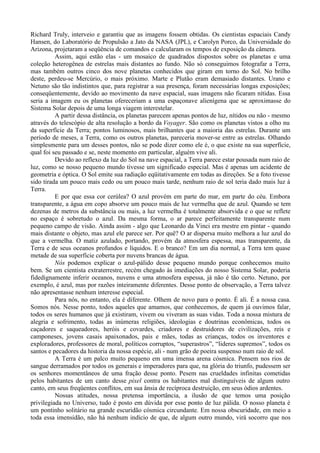 Richard Truly, interveio e garantiu que as imagens fossem obtidas. Os cientistas espaciais Candy
Hansen, do Laboratório de Propulsão a Jato da NASA (JPL), e Carolyn Porco, da Universidade do
Arizona, projetaram a seqüência de comandos e calcularam os tempos de exposição da câmera.
          Assim, aqui estão elas - um mosaico de quadrados dispostos sobre os planetas e uma
coleção heterogênea de estrelas mais distantes ao fundo. Não só conseguimos fotografar a Terra,
mas também outros cinco dos nove planetas conhecidos que giram em torno do Sol. No brilho
deste, perdeu-se Mercúrio, o mais próximo. Marte e Plutão eram demasiado distantes. Urano e
Netuno são tão indistintos que, para registrar a sua presença, foram necessárias longas exposições;
conseqüentemente, devido ao movimento da nave espacial, suas imagens não ficaram nítidas. Essa
seria a imagem eu os planetas ofereceriam a uma espaçonave alienígena que se aproximasse do
Sistema Solar depois de uma longa viagem interestelar.
          A partir dessa distância, os planetas parecem apenas pontos de luz, nítidos ou não - mesmo
através do telescópio de alta resolução a bordo da Voyager. São como os planetas vistos a olho nu
da superfície da Terra; pontos luminosos, mais brilhantes que a maioria das estrelas. Durante um
período de meses, a Terra, como os outros planetas, pareceria mover-se entre as estrelas. Olhando
simplesmente para um desses pontos, não se pode dizer como ele é, o que existe na sua superfície,
qual foi seu passado e se, neste momento em particular, alguém vive ali.
          Devido ao reflexo da luz do Sol na nave espacial, a Terra parece estar pousada num raio de
luz, como se nosso pequeno mundo tivesse um significado especial. Mas é apenas um acidente de
geometria e óptica. O Sol emite sua radiação eqüitativamente em todas as direções. Se a foto tivesse
sido tirada um pouco mais cedo ou um pouco mais tarde, nenhum raio de sol teria dado mais luz à
Terra.
          E por que essa cor cerúlea? O azul provém em parte do mar, em parte do céu. Embora
transparente, a água em copo absorve um pouco mais de luz vermelha que de azul. Quando se tem
dezenas de metros da substância ou mais, a luz vermelha é totalmente absorvida e o que se reflete
no espaço é sobretudo o azul. Da mesma forma, o ar parece perfeitamente transparente num
pequeno campo de visão. Ainda assim - algo que Leonardo da Vinci era mestre em pintar - quando
mais distante o objeto, mas azul ele parece ser. Por quê? O ar dispersa muito melhora a luz azul do
que a vermelha. O matiz azulado, portando, provém da atmosfera espessa, mas transparente, da
Terra e de seus oceanos profundos e líquidos. E o branco? Em um dia normal, a Terra tem quase
metade de sua superfície coberta por nuvens brancas de água.
          Nós podemos explicar o azul-pálido desse pequeno mundo porque conhecemos muito
bem. Se um cientista extraterrestre, recém chegado às imediações do nosso Sistema Solar, poderia
fidedignamente inferir oceanos, nuvens e uma atmosfera espessa, já não é tão certo. Netuno, por
exemplo, é azul, mas por razões inteiramente diferentes. Desse ponto de observação, a Terra talvez
não apresentasse nenhum interesse especial.
          Para nós, no entanto, ela é diferente. Olhem de novo para o ponto. É ali. É a nossa casa.
Somos nós. Nesse ponto, todos aqueles que amamos, que conhecemos, de quem já ouvimos falar,
todos os seres humanos que já existiram, vivem ou viveram as suas vidas. Toda a nossa mistura de
alegria e sofrimento, todas as inúmeras religiões, ideologias e doutrinas econômicas, todos os
caçadores e saqueadores, heróis e covardes, criadores e destruidores de civilizações, reis e
camponeses, jovens casais apaixonados, pais e mães, todas as crianças, todos os inventores e
exploradores, professores de moral, políticos corruptos, “superastros”, “lideres supremos”, todos os
santos e pecadores da historia da nossa espécie, ali - num grão de poeira suspenso num raio de sol.
          A Terra é um palco muito pequeno em uma imensa arena cósmica. Pensem nos rios de
sangue derramados por todos os generais e imperadores para que, na glória do triunfo, pudessem ser
os senhores momentâneos de uma fração desse ponto. Pesem nas crueldades infinitas cometidas
pelos habitantes de um canto desse pixel contra os habitantes mal distinguíveis de algum outro
canto, em seus freqüentes conflitos, em sua ânsia de recíproca destruição, em seus ódios ardentes.
          Nossas atitudes, nossa pretensa importância, a ilusão de que temos uma posição
privilegiada no Universo, tudo é posto em dúvida por esse ponto de luz pálida. O nosso planeta é
um pontinho solitário na grande escuridão cósmica circundante. Em nossa obscuridade, em meio a
toda essa imensidão, não há nenhum indício de que, de algum outro mundo, virá socorro que nos
 
