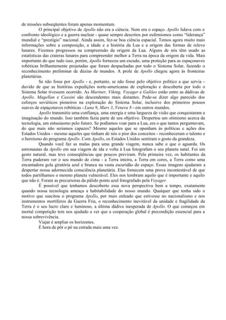 de missões subseqüentes foram apenas momentum.
           O principal objetivo de Apollo não era a ciência. Nem era o espaço. Apollo lidava com o
confronto ideológico e a guerra nuclear - quase sempre descritos por eufemismos como “liderança”
mundial e “prestígio” nacional. Ainda assim, fez-se boa ciência espacial. Temos agora muito mais
informações sobre a composição, a idade e a história da Lua e a origem das formas de relevo
lunares. Fizemos progressos na compreensão da origem da Lua. Alguns de nós têm usado as
estatísticas das crateras lunares para compreender melhor a Terra na época da origem da vida. Mais
importante do que tudo isso, porém, Apollo forneceu um escudo, uma proteção para as espaçonaves
robóticas brilhantemente projetadas que foram despachadas por todo o Sistema Solar, fazendo o
reconhecimento preliminar de dúzias de mundos. A prole de Apollo chegou agora às fronteiras
planetárias.
           Se não fosse por Apollo - e, portanto, se não fosse pelo objetivo político a que servia -
duvido de que as histórias expedições norte-americanas de exploração e descoberta por todo o
Sistema Solar tivessem ocorrido. As Mariner, Viking, Voyager e Galileo estão entre as dádivas de
Apollo. Magellan e Cassini são descendentes mais distantes. Pode-se dizer algo parecido dos
esforços soviéticos pioneiros na exploração do Sistema Solar, inclusive dos primeiros pousos
suaves de espaçonaves robóticas - Luna 9, Mars 3, Venera 8 - em outros mundos.
           Apollo transmitiu uma confiança, uma energia e uma largueza de visão que conquistaram a
imaginação do mundo. Isso também fazia parte de seu objetivo. Despertou um otimismo acerca da
tecnologia, um entusiasmo pelo futuro. Se podíamos voar para a Lua, era o que tantos perguntavam,
do que mais não seriamos capazes? Mesmo aqueles que se opunham às políticas e ações dos
Estados Unidos - mesmo aqueles que tinham de nós o pior dos conceitos - reconheceram o talento e
o heroísmo do programa Apollo. Com Apollo, os Estados Unidos sentiram o gosto da grandeza.
           Quando você faz as malas para uma grande viagem, nunca sabe o que o aguarda. Os
astronautas da Apollo em sua viagem de ida e volta à Lua fotografam o seu planeta natal. Foi um
gesto natural, mas teve conseqüências que poucos previram. Pela primeira vez, os habitantes da
Terra puderam ver o seu mundo de cima - a Terra inteira, a Terra em cores, a Terra como uma
encantadora gola giratória azul e branca na vasta escuridão do espaço. Essas imagens ajudaram a
despertar nossa adormecida consciência planetária. Elas fornecem uma prova incontestável de que
todos partilhamos o mesmo planeta vulnerável. Eles nos lembram aquilo que é importante e aquilo
que não é. Foram as precursoras da pálido ponto azul fotografado pela Voyager.
           É possível que tenhamos descoberto essa nova perspectiva bem a tempo, exatamente
quando nossa tecnologia ameaça a habitabilidade do nosso mundo. Qualquer que tenha sido o
motivo que suscitou o programa Apollo, por mais enleado que estivesse no nacionalismo e nos
instrumentos mortíferos da Guerra Fria, o reconhecimento inevitável da unidade e fragilidade da
Terra é o seu lucro claro e luminoso, a última dádiva inesperada de Apollo. O que começou em
mortal competição tem nos ajudado a ver que a cooperação global é precondição essencial para a
nossa sobrevivência.
           Viajar é ampliar os horizontes.
           É hora de pôr o pé na estrada mais uma vez.
 