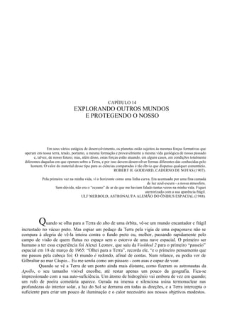 CAPÍTULO 14
                                 EXPLORANDO OUTROS MUNDOS
                                    E PROTEGENDO O NOSSO




                Em seus vários estágios de desenvolvimento, os planetas estão sujeitos às mesmas forças formativas que
 operam em nossa terra, tendo, portanto, a mesma formação e provavelmente a mesma vida geológica de nosso passado
       e, talvez, de nosso futuro; mas, além disso, estas forças estão atuando, em alguns casos, em condições totalmente
 diferentes daquelas em que operam sobre a Terra, e por isso devem desenvolver formas diferentes das conhecidas pelo
     homem. O valor do material desse tipo para as ciências comparadas é tão óbvio que dispensa qualquer comentário.
                                                             ROBERT H. GODDARD, CADERNO DE NOTAS (1907).

            Pela primeira vez na minha vida, vi o horizonte como uma linha curva. Era acentuado por uma fina camada
                                                                               de luz azul-escura - a nossa atmosfera.
                     Sem dúvida, não era o “oceano” de ar de que me haviam falado tantas vezes na minha vida. Fiquei
                                                                              aterrorizado com a sua aparência frágil.
                                     ULF MERBOLD, ASTRONAUTA ALEMÃO DO ÔNIBUS ESPACIAL (1988).




          Quando se olha para a Terra do alto de uma órbita, vê-se um mundo encantador e frágil
incrustado no vácuo preto. Mas espiar um pedaço da Terra pela vigia de uma espaçonave não se
compara à alegria de vê-la inteira contra o fundo preto ou, melhor, passando rapidamente pelo
campo de visão de quem flutua no espaço sem o estorvo de uma nave espacial. O primeiro ser
humano a ter essa experiência foi Alexei Leonov, que saiu da Voskhod 2 para o primeiro “passeio”
espacial em 18 de março de 1965: “Olhei para a Terra”, recorda ele, “e o primeiro pensamento que
me passou pela cabeça foi: O mundo é redondo, afinal de contas. Num relance, eu podia ver de
Gilbraltar ao mar Cáspio... Eu me sentia como um pássaro - com asas e capaz de voar.
          Quando se vê a Terra de um ponto ainda mais distante, como fizeram os astronautas da
Apollo, o seu tamanho visível encolhe, até restar apenas um pouco da geografia. Fica-se
impressionado com a sua auto-suficiência. Um átomo de hidrogênio vai embora de vez em quando;
um rufo de poeira cometária aparece. Gerada na imensa e silenciosa usina termonuclear nas
profundezas do interior solar, a luz do Sol se derrama em todas as direções, e a Terra intercepta o
suficiente para criar um pouco de iluminação e o calor necessário aos nossos objetivos modestos.
 
