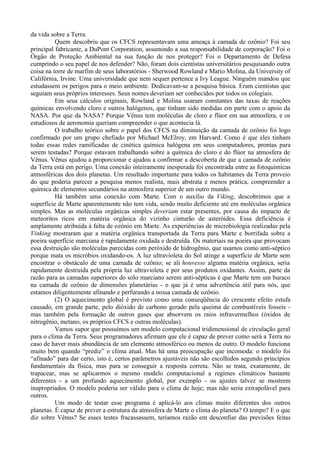 da vida sobre a Terra.
          Quem descobriu que os CFCS representavam uma ameaça à camada de ozônio? Foi seu
principal fabricante, a DuPont Corporation, assumindo a sua responsabilidade de corporação? Foi o
Órgão de Proteção Ambiental na sua função de nos proteger? Foi o Departamento de Defesa
cumprindo o seu papel de nos defender? Não, foram dois cientistas universitários pesquisando outra
coisa na torre de marfim de seus laboratórios - Sherwood Rowland e Mario Molina, da University of
Califórnia, Irvine. Uma universidade que nem sequer pertence a Ivy League. Ninguém mandou que
estudassem os perigos para o meio ambiente. Dedicavam-se a pesquisa básica. Eram cientistas que
seguiam seus próprios interesses. Seus nomes deveriam ser conhecidos por todos os colegiais.
          Em seus cálculos originais, Rowland e Molina usaram constantes das taxas de reações
químicas envolvendo cloro e outros halógenos, que tinham sido medidas em parte com o apoio da
NASA. Por que da NASA? Porque Vênus tem moléculas de cloro e flúor em sua atmosfera, e os
estudiosos de aeronomia queriam compreender o que acontecia lá.
          O trabalho teórico sobre o papel dos CFCS na diminuição da camada de ozônio foi logo
confirmado por um grupo chefiado por Michael McElroy, em Harvard. Como é que eles tinham
todas essas redes ramificadas de cinética química halógena em seus computadores, prontas para
serem testadas? Porque estavam trabalhando sobre a química do cloro e do flúor na atmosfera de
Vênus. Vênus ajudou a proporcionar e ajudou a confirmar a descoberta de que a camada de ozônio
da Terra está em perigo. Uma conexão inteiramente inesperada foi encontrada entre as fotoquímicas
atmosféricas dos dois planetas. Um resultado importante para todos os habitantes da Terra proveio
do que poderia parecer a pesquisa menos realista, mais abstrata e menos prática, compreender a
química de elementos secundários na atmosfera superior de um outro mundo.
          Há também uma conexão com Marte. Com o auxílio da Viking, descobrimos que a
superfície de Marte aparentemente não tem vida, sendo muito deficiente até em moléculas orgânica
simples. Mas as moléculas orgânicas simples deveriam estar presentes, por causa do impacto de
meteoritos ricos em matéria orgânica do vizinho cinturão de asteróides. Essa deficiência é
amplamente atribuída à falta de ozônio em Marte. As experiências de microbiologia realizadas pela
Vinking mostraram que a matéria orgânica transportada da Terra para Marte e borrifada sobre a
poeira superfície marciana é rapidamente oxidada e destruída. Os materiais na poeira que provocam
essa destruição são moléculas parecidas com peróxido de hidrogênio, que usamos como anti-séptico
porque mata os micróbios oxidando-os. A luz ultravioleta do Sol atinge a superfície de Marte sem
encontrar o obstáculo de uma camada de ozônio; se ali houvesse alguma matéria orgânica, seria
rapidamente destruída pela própria luz ultravioleta e por seus produtos oxidantes. Assim, parte da
razão para as camadas superiores do solo marciano serem anti-sépticas é que Marte tem um buraco
na camada de ozônio de dimensões planetárias - o que já é uma advertência útil para nós, que
estamos diligentemente afinando e perfurando a nossa camada de ozônio.
          (2) O aquecimento global é previsto como uma conseqüência do crescente efeito estufa
causado, em grande parte, pelo dióxido de carbono gerado pela queima de combustíveis fosseis -
mas também pela formação de outros gases que absorvem os raios infravermelhos (óxidos de
nitrogênio, metano, os próprios CFCS e outras moléculas).
          Vamos supor que possuímos um modelo computacional tridimensional de circulação geral
para o clima da Terra. Seus programadores afirmam que ele é capaz de prever como será a Terra no
caso de haver mais abundância de um elemento atmosférico ou menos de outro. O modelo funciona
muito bem quando “prediz” o clima atual. Mas há uma preocupação que incomoda: o modelo foi
“afinado” para dar certo, isto é, certos parâmetros ajustáveis não são escolhidos segundo princípios
fundamentais da física, mas para se conseguir a resposta correta. Não se trata, exatamente, de
trapacear, mas se aplicarmos o mesmo modelo computacional a regimes climáticos bastante
diferentes - a um profundo aquecimento global, por exemplo - os ajustes talvez se mostrem
inapropriados. O modelo poderia ser válido para o clima de hoje; mas não seria extrapolável para
outros.
          Um modo de testar esse programa é aplicá-lo aos climas muito diferentes dos outros
planetas. É capaz de prever a estrutura da atmosfera de Marte o clima do planeta? O tempo? E o que
diz sobre Vênus? Se esses testes fracassassem, teríamos razão em desconfiar das previsões feitas
 