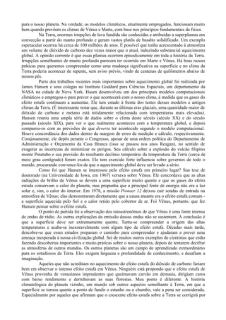 para o nosso planeta. Na verdade, os modelos climáticos, atualmente empregados, funcionam muito
bem quando prevêem os climas de Vênus e Marte, com base nos princípios fundamentais da física.
          Na Terra, enormes irrupções de lava fundida são conhecidas e atribuídas a superplumas em
convecção a partir do manto profundo e geram vastos platôs de basalto solidificado. Um exemplo
espetacular ocorreu há cerca de 100 milhões de anos. É possível que tenha acrescentado à atmosfera
um volume de dióxido de carbono dez vezes maior que o atual, induzindo substancial aquecimento
global. A opinião corrente é que essas plumas ocorrem episodicamente em toda a história da Terra.
Irrupções semelhantes de manto profundo parecem ter ocorrido em Marte e Vênus. Há boas razoes
práticas para queremos compreender como uma mudança significativa na superfície e no clima da
Terra poderia acontecer de repente, sem aviso prévio, vindo de centenas de quilômetros abaixo de
nossos pés.
          Parte dos trabalhos recentes mais importantes sobre aquecimento global foi realizada por
James Hansen e seus colegas no Instituto Goddard para Ciências Espaciais, um departamento da
NASA na cidade de Nova York. Hasen desenvolveu um dos principais modelos computacionais
climáticos e empregou-o para prever o que acontecerá com o nosso clima, à medida que os gases do
efeito estufa continuem a aumentar. Ele tem estado à frente dos testes desses modelos e antigos
climas da Terra. (É interessante notar que, durante as últimas eras glaciais, uma quantidade maior de
dióxido de carbono e metano está nitidamente relacionada com temperaturas mais elevadas).
Hansen reuniu uma ampla série de dados sobre o clima deste século (século XX) e do século
passado (século XIX), para ver o que realmente aconteceu com a temperatura global, e depois
comparou-os com as previsões do que deveria ter acontecido segundo o modelo computacional.
Houve concordância dos dados dentro da margem de erros de medição e cálculo, respectivamente.
Corajosamente, ele depôs perante o Congresso, apesar de uma ordem política do Departamento de
Administração e Orçamento da Casa Branca (isso se passou nos anos Reagan), no sentido de
exagerar as incertezas de minimizar os perigos. Seu cálculo sobre a explosão do vulcão filipino
monte Pinatubo e sua previsão do resultante declínio temporário da temperatura da Terra (cerca de
meio grau centígrado) foram exatos. Ele tem exercido forte influencia sobre governos de todo o
mundo, procurando convence-los de que o aquecimento global deve ser levado a sério.
          Como foi que Hansen se interessou pelo efeito estufa em primeiro lugar? Sua tese de
doutorado (na Universidade de Iowa, em 1967) versava sobre Vênus. Ele concordava que as altas
radiações do brilho de Vênus se devem a uma superfície muito quente e que os gases do efeito
estuda conservam o calor do planeta, mas propunha que a principal fonte de energia não era a luz
solar e, sim, o calor do interior. Em 1978, a missão Pioneer 12 deixou cair sondas de entrada na
atmosfera de Vênus; elas demonstraram diretamente que a causa atuante era o efeito estufa comum -
a superfície aquecida pelo Sol e o calor retido pelo cobertor de ar. Foi Vênus, portanto, que fez
Hansen pensar sobre o efeito estufa.
          O ponto de partida foi a observação dos raioastronômos de que Vênus é uma fonte intensa
de ondas de rádio. As outras explicações da emissão dessas ondas não se sustentam. A conclusão é
que a superfície deve ser extremamente quente. Tenta-se compreender a origem das altas
temperaturas e acaba-se inexoravelmente com algum tipo de efeito estufa. Décadas mais tarde,
descobre-se que esses estudos preparam o caminho para compreender e ajudaram a prever uma
ameaça inesperada à nossa civilização global. Sei de muitos outros exemplos de cientistas que estão
fazendo descobertas importantes e muito praticas sobre o nosso planeta, depois de tentarem decifrar
as atmosferas de outros mundos. Os outros planetas são um campo de aprendizado extraordinário
para os estudiosos da Terra. Eles exigem largueza e profundidade de conhecimento, e desafiam a
imaginação.
          Aqueles que não acreditam no aquecimento do efeito estufa do dióxido de carbono fariam
bem em observar o intenso efeito estufa em Vênus. Ninguém está propondo que o efeito estufa de
Vênus provenha de venusianos imprudentes que queimavam carvão em demasia, dirigiam caros
com baixo rendimento e derrubavam as suas florestas. Meu ponto é diferente. A história
climatológica do planeta vizinho, um mundo sob outros aspectos semelhante à Terra, em que a
superfície se tornou quente a ponto de fundir o estanho ou o chumbo, vale a pena ser considerada.
Especialmente por aqueles que afirmam que o crescente efeito estufa sobre a Terra se corrigirá por
 