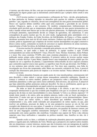 si mesmo, que não temos, de fato, com que nos preocupar ou (pode-se encontrar esta afirmação nas
publicações de alguns grupos que se denominam conservadores) que o próprio efeito estufa é uma
“mistificação”.
          (3) O inverno nuclear é o escurecimento e esfriamento da Terra - devido, principalmente,
às finas partículas de fumaça injetadas na atmosfera pela queima de cidades e instalações de
petróleo - que, segundo os vaticínios, deverá será conseqüência de uma guerra termonuclear global.
Houve um vigoroso debate científico sobre qual seria exatamente a gravidade de um inverno
nuclear. Chegou-se, agora, a um consenso. Os modelos computacionais tridimensionais de
circulação geral prevêem que as temperaturas globais resultantes de uma guerra termonuclear em
todo o mundo seriam mais baixas que as das eras glaciais plistocenas. As implicações para a nossa
civilização planetária, especialmente devido ao colapso da agricultura, são calamitosas. É uma
conseqüência da guerra nuclear que foi, de certo modo, negligenciada pelas autoridades civis e
militares dos Estados Unidos, da União Soviética, da Grã-Bretanha, da França e a China, quando
decidiram acumular bem mais de 60 mil armas nucleares. Embora seja difícil ter certezas sobre o
assunto, pode-se argumentar que a hipótese do inverno nuclear desempenhou um papel construtivo
(houve outras razões, certamente) na tarefa de convencer as nações detentoras de armas nucleares,
especialmente a União Soviética, da futilidade da guerra nuclear.
          O inverno nuclear foi calculado e nomeado pela primeira vez em 1982-83 por um grupo de
cinco cientistas, ao qual tenho a honra de pertencer. A equipe recebeu a sigla TTAPS
(correspondente aos nomes de Richard P. Torço, Owen B. Tonn, Thomas Ackerman, James Pollack
e o meu). Dos cinco cientistas TTAPS, dois eram cientistas planetários e os outros três tinham
publicado muitos artigos sobre ciência planetária. O primeiro indício do inverno nuclear surgiu
durante a missão Mariner 9 para Marte, quando houve uma tempestade de poeira global que nos
impediu de ver a superfície do planeta; o espectrômetro infravermelho da nave espacial constatou
que a atmosfera superior estava mais quente e a superfície mais fria do que deveriam. Jim Pollakc e
eu nos sentamos para calcular como isso poderia ser. Nos doze anos seguintes, essa linha de
investigação nos levou das tempestades sobre Marte aos aerossóis vulcânicos da Terra, à possível
extinção dos dinossauros pela poeira do impacto e ao inverno nuclear. Nunca sabemos até onde a
ciência nos levará.
          A ciência planetária fomenta um amplo ponto de vista interdisciplinar, extremamente útil
para descobrir e tentar reduzir o perigo dessas ameaçadoras catástrofes ambientais. Quando se
começa a conhecer os outros mundos, ganha-se um perspectiva sobre a fragilidade dos meios
ambientes planetários e sobre que outros meios ambientes, bem diversos, são possíveis. É plausível
que haja catástrofes globais potenciais ainda por descobrir. Se elas se confirmarem, aposto que os
cientistas planetários desempenharão um papel central na sua compreensão.
          De todas as áreas da matemática, da tecnologia e da ciência, a que tem a maior a
cooperação internacional (o que fica evidente pela freqüência com que os co-autores de artigos de
pesquisa são de duas ou mais nacionalidades) é a área chamada “a Terra e as ciências espaciais”. O
estudo deste mundo e de outros, pela sua própria natureza, tende a não ser local, nacionalista e
chauvinista. É muito raro que as pessoas entrem nessa área por serem internacionalistas. Quase
sempre o fazem por outras razões, e então descobrem que trabalhos maravilhosos, que
complementam o seu, estão sendo realizados por pesquisadores de outras nações; ou que, para
resolver um problema, precisam de dados ou de uma perspectiva (acesso ao céu do Sul, por
exemplo) não disponíveis em seus países. E quando se vivencia essa cooperação - seres humanos,
de diferentes partes do planeta, trabalhando, como parceiros, em questões de interesse comum, por
meio de uma linguagem científica mutuamente inteligível - é difícil não imaginar o mesmo
acontecendo com outras questões não cientificas. Considero esse aspecto da Terra e das ciências
espaciais uma força unificadora e saneadora na política mundial; mas, benéfica ou não, ela é
inevitável.
          Quando avalio os fatos, a utilidade da exploração planetária parece-me superlativamente
prática e urgente para nós, habitantes da Terra. Mesmo que a perspectiva de explorar outros mundos
não nos despertasse o menor interesse, mesmo que não tivéssemos nem um nanograma de espírito
aventureiro, mesmo que só nos preocupássemos conosco mesmo e da maneira mais limitada
 
