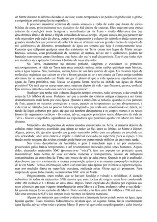 de Marte durante as últimas décadas e séculos; vastas tempestades de poeira cingindo todo o globo;
e enigmáticas configurações na superfície.
          É possível encontrar centenas de canais sinuosos e redes de vales que datam de vários
bilhões de anos, principalmente nos planaltos do Sul cheios de crateras. Eles sugerem uma época
anterior de condições mais benignas e semelhantes às da Terra - muito diferentes das que
descobrimos abaixo da tênue e frígida atmosfera de nosso tempo. Alguns canais antigos parecem ter
sido escavados pela ação da chuva, outros por solapamento e colapso do subsolo e ainda outros por
grandes inundações que jorraram do solo. Os rios se derramavam nas grandes bacias de impacto de
mil quilômetros de diâmetro, preenchendo de água um terreno que hoje é completamente seco.
Cascatas que eclipsam qualquer uma das existentes na Terra caiam nos lagos de Marte antigo.
Imensos oceanos, com profundidade de centenas de metros, talvez até 1 quilômetro, podem ter
banhado suavemente costas litorâneas que, hoje, são mal e mal discerníveis. Esse é que tinha sido
um mundo a ser explorado. Estamos 4 bilhões de anos atrasados.
          Na Terra, exatamente no mesmo período, surgiram e evoluíram os primeiros
microorganismos. A vida na Terra tem uma conexão íntima, pelas razões químicas mais básicas,
com a água liquida. Nós, humanos, somos feitos de uns três quartos de água. Os mesmos tipos de
moléculas orgânicas que caíram no céu e foram geradas no ar e nos mares da Terra antiga também
deveriam ter se acumulado em Marte antigo. É plausível que a vida aparecesse rapidamente nas
águas da Terra primitiva, mas ficasse de alguma forma restrita ou inibida nas águas do Marte
primitivo? Ou será que os mares marcianos estariam cheios de vida - que flutuava, gerava, evoluía?
Que animais estranhos nadavam outrora naqueles mares?
          Qualquer que tenha sido o drama daqueles tempos remotos, tudo começou a dar errado há
cerca de 3,8 bilhões de anos. Podemos ver que a erosão das crateras antigas começou a ser tornar
dramaticamente mais lenta por essa época. Quando a atmosfera se reduziu, quando os rios pararam
de fluir, quando os oceanos começaram a secar, quando as temperaturas caíram abruptamente, a
vida teria se retirado para os poucos hábitats apropriados que restavam, amontoando-se, talvez, no
fundo de lagos cobertos por gelo, até que ela também desapareceu e os corpos mortos e os restos
fosseis de organismos exóticos - formados, talvez, segundo princípios muito diferentes da vida na
Terra - ficaram congelados, aguardando os exploradores que poderiam aportar em Marte em futuro
distante.
          Meteoritos são fragmentos de outros mundos encontrados na Terra. A maioria decorre de
colisões entre inúmeros asteróides que giram ao redor do Sol entre as órbitas de Marte e Júpiter.
Alguns, porém, são gerados quando um grande meteorito colide com um planeta ou asteróide em
alta velocidade, abre uma cratera e impele o material escavado da superfície para o espaço. Uma
fração muito pequena das rochas ejetadas pode bater em outro mundo milhões de anos mais tarde.
          Nas terras descobertas da Antártida, o gelo é manchado aqui e ali por meteoritos,
preservados pelas baixas temperaturas e até recentemente intocados pelos seres humanos. Alguns
deles, chamados meteoritos SNC (pronuncia-se “snick”), têm um aspecto em principio quase
inacreditável: bem dentro de suas estruturas minerais e transparentes, isolado da influencia
contaminadora da atmosfera da Terra, um pouco de gás se acha preso. Quando o gás é analisado,
descobre-se que tem exatamente a mesma composição química e as mesmas proporções isotópicas
do ar em Marte. Temos informações sobre o ar marciano não apenas por inferência espectroscópica,
mas por medição direta na superfície marciana, realizada pelas Viking que ali pousaram. Para
surpresa de quase todo mundo, os meteoritos SNC vêm de Marte.
          Originalmente, eram rochas que se haviam fundido e voltado a solidificar. A datação
radioativa de todos os meteoritos SNG mostra que suas rochas de origem eram lava condensada
entre 180 milhões e 1,3 bilhão de anos atrás. Depois foram expelidas do planeta por expostas aos
raios cósmicos em suas viagens interplanetárias entre Marte e a Terra, podemos saber a sua idade -
há quando tempo foram ejetadas de Marte. Neste sentido, elas têm entre 10 milhões e 700 mil anos.
São uma amostra de 0,1% dos tempos mais recentes da historia marciana.
          Alguns dos minerais que contêm evidenciam claramente terem estado outro na água, água
liquida quente. Esses minerais hidrotérmicos revelam que, de alguma forma, havia recentemente
água líquida, talvez sobre todo o planeta Marte. É possível que tenha surgido quando o calor interior
 