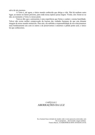 salve de nós mesmos.
          A Terra é, até agora, o único mundo conhecido que abriga a vida. Não há nenhum outro
lugar, ao menos no futuro próximo, para onde nossa espécie possa migrar. Visitar, sim. Goste-se ou
não, no momento a Terra é o nosso posto.
          Tem-se dito que a astronomia é uma experiência que forma o caráter e ensina humildade.
Talvez não exista melhor comprovação da loucura das vaidades humanas do que esta distante
imagem de nosso mundo minúsculo. Para min, ela sublinha a responsabilidade de nos relacionarmos
mais bondosamente uns com os outros e de preservarmos e amarmos o pálido ponto azul, o único
lar que conhecemos.




                                               CAPÍTULO 2
                                    ABERRAÇÕES DA LUZ




                                   Se o homem fosse retirado do mundo, todo o resto pareceria extraviado, sem
                                                              fim ou propósito... não levando a lugar nenhum.
                                                   Francis Bacon, A SABEDORIAS DOS ANTIGOS (1619)
 