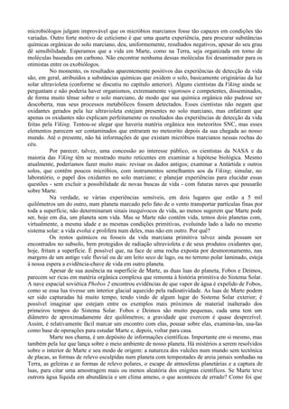 microbiólogos julgam improvável que os micróbios marcianos fosse tão capazes em condições tão
variadas. Outro forte motivo de ceticismo é que uma quarta experiência, para procurar substâncias
químicas orgânicas do solo marciano, deu, uniformemente, resultados negativos, apesar do seu grau
dê sensibilidade. Esperamos que a vida em Marte, como na Terra, seja organizada em torno de
moléculas baseadas em carbono. Não encontrar nenhuma dessas moléculas foi desanimador para os
otimistas entre os exobiólogos.
          No momento, os resultados aparentemente positivos das experiências de detecção da vida
são, em geral, atribuídos a substâncias químicas que oxidem o solo, basicamente originárias da luz
solar ultravioleta (conforme se discutiu no capítulo anterior). Alguns cientistas da Viking ainda se
perguntam e não poderia haver organismos, extremamente vigorosos e competentes, disseminados,
de forma muito tênue sobre o solo marciano, de modo que sua química orgânica não pudesse ser
descoberta, mas seus processos metabólicos fossem detectados. Esses cientistas não negam que
oxidantes gerados pela luz ultravioleta estejam presentes no solo marciano, mas enfatizam que
apenas os oxidantes não explicam perfeitamente os resultados das experiências de detecção da vida
feitas pela Viking. Tentou-se alegar que haveria matéria orgânica nos meteoritos SNC, mas esses
elementos parecem ser contaminados que entraram no meteorito depois da sua chegada ao nosso
mundo. Até o presente, não há informações de que existam micróbios marcianos nessas rochas do
céu.
          Por parecer, talvez, uma concessão ao interesse público, os cientistas da NASA e da
maioria das Viking têm se mostrado muito reticentes em examinar a hipótese biológica. Mesmo
atualmente, poderíamos fazer muito mais: revisar os dados antigos; examinar a Antártida e outros
solos, que contêm poucos micróbios, com instrumentos semelhantes aos da Viking; simular, no
laboratório, o papel dos oxidantes no solo marciano; e planejar experiências para elucidar essas
questões - sem excluir a possibilidade de novas buscas de vida - com futuras naves que pousarão
sobre Marte.
          Na verdade, se várias experiências sensíveis, em dois lugares que estão a 5 mil
quilômetros um do outro, num planeta marcado pelo fato de o vento transportar partículas finas por
toda a superfície, não determinaram sinais inequívocos de vida, ao menos sugerem que Marte pode
ser, hoje em dia, um planeta sem vida. Mas se Marte não contém vida, temos dois planetas com,
virtualmente, a mesma idade e as mesmas condições primitivas, evoluindo lado a lado no mesmo
sistema solar: a vida evolui e prolifera num deles, mas não em outro. Por quê?
          Os restos químicos ou fosseis da vida marciana primitiva talvez ainda possam ser
encontrados no subsolo, bem protegidos de radiação ultravioleta e de seus produtos oxidantes que,
hoje, fritam a superfície. É possível que, na face de uma rocha exposta por desmoronamento, nas
margens de um antigo vale fluvial ou de um leito seco de lago, ou no terreno polar laminado, esteja
à nossa espera a evidência-chave de vida em outro planeta.
          Apesar de sua ausência na superfície de Marte, as duas luas do planeta, Fobos e Deimos,
parecem ser ricas em matéria orgânica complexa que remonta à história primitiva do Sistema Solar.
A nave espacial soviética Phobos 2 encontrou evidências de que vapor de água é expelido de Fobos,
como se essa lua tivesse um interior glacial aquecido pela radioatividade. As luas de Marte podem
ser sido capturadas há muito tempo, tendo vindo de algum lugar do Sistema Solar exterior; é
possível imaginar que estejam entre os exemplos mais próximos de material inalterado dos
primeiros tempos do Sistema Solar. Fobos e Deimos são muito pequenas, cada uma tem um
diâmetro de aproximadamente dez quilômetros; a gravidade que exercem é quase desprezível.
Assim, é relativamente fácil marcar um encontro com elas, pousar sobre elas, examina-las, usa-las
como base de operações para estudar Marte e, depois, voltar para casa.
          Marte nos chama, é um depósito de informações científicas. Importante em si mesmo, mas
também pela luz que lança sobre o meio ambiente de nosso planeta. Há mistérios a serem resolvidos
sobre o interior de Marte e seu modo de origem: a natureza dos vulcões num mundo sem tectônica
de placas, as formas de relevo esculpidas num planeta com tempestades de areia jamais sonhadas na
Terra, as geleiras e as formas de relevo polares, o escape de atmosferas planetárias e a captura de
luas, para citar uma amostragem mais ou menos aleatória dos enigmas científicos. Se Marte teve
outrora água líquida em abundância e um clima ameno, o que aconteceu de errado? Como foi que
 