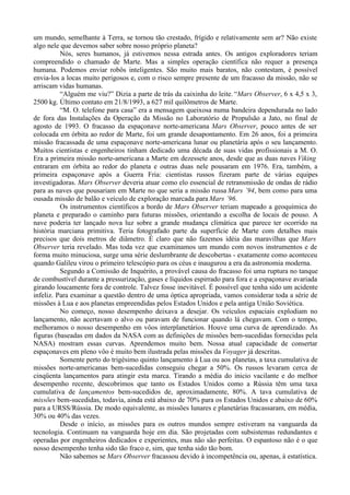um mundo, semelhante à Terra, se tornou tão crestado, frígido e relativamente sem ar? Não existe
algo nele que devemos saber sobre nosso próprio planeta?
          Nós, seres humanos, já estivemos nessa estrada antes. Os antigos exploradores teriam
compreendido o chamado de Marte. Mas a simples operação científica não requer a presença
humana. Podemos enviar robôs inteligentes. São muito mais baratos, não contestam, é possível
envia-los a locas muito perigosos e, com o risco sempre presente de um fracasso da missão, não se
arriscam vidas humanas.
          “Alguém me viu?” Dizia a parte de trás da caixinha do leite. “Mars Observer, 6 x 4,5 x 3,
2500 kg. Último contato em 21/8/1993, a 627 mil quilômetros de Marte.
          “M. O. telefone para casa” era a mensagem queixosa numa bandeira dependurada no lado
de fora das Instalações da Operação da Missão no Laboratório de Propulsão a Jato, no final de
agosto de 1993. O fracasso da espaçonave norte-americana Mars Observer, pouco antes de ser
colocada em órbita ao redor de Marte, foi um grande desapontamento. Em 26 anos, foi a primeira
missão fracassada de uma espaçonave norte-americana lunar ou planetária após o seu lançamento.
Muitos cientistas e engenheiros tinham dedicado uma década de suas vidas profissionais a M. O.
Era a primeira missão norte-americana a Marte em dezessete anos, desde que as duas naves Viking
entraram em órbita ao redor do planeta e outras duas nele pousaram em 1976. Era, também, a
primeira espaçonave após a Guerra Fria: cientistas russos fizeram parte de várias equipes
investigadoras. Mars Observer deveria atuar como elo essencial de retransmissão de ondas de rádio
para as naves que pousariam em Marte no que seria a missão russa Mars ´94, bem como para uma
ousada missão de balão e veículo de exploração marcada para Mars ´96.
          Os instrumentos científicos a bordo de Mars Observer teriam mapeado a geoquímica do
planeta e preparado o caminho para futuras missões, orientando a escolha de locais de pouso. A
nave poderia ter lançado nova luz sobre a grande mudança climática que parece ter ocorrido na
história marciana primitiva. Teria fotografado parte da superfície de Marte com detalhes mais
precisos que dois metros de diâmetro. É claro que não fazemos idéia das maravilhas que Mars
Observer teria revelado. Mas toda vez que examinamos um mundo com novos instrumentos e de
forma muito minuciosa, surge uma série deslumbrante de descobertas - exatamente como aconteceu
quando Galileu virou o primeiro telescópio para os céus e inaugurou a era da astronomia moderna.
          Segundo a Comissão de Inquérito, a provável causa do fracasso foi uma ruptura no tanque
de combustível durante a pressurização, gases e líquidos espirrado para fora e a espaçonave avariada
girando loucamente fora de controle. Talvez fosse inevitável. É possível que tenha sido um acidente
infeliz. Para examinar a questão dentro de uma óptica apropriada, vamos considerar toda a série de
missões à Lua e aos planetas empreendidas pelos Estados Unidos e pela antiga União Soviética.
          No começo, nosso desempenho deixava a desejar. Os veículos espaciais explodiam no
lançamento, não acertavam o alvo ou paravam de funcionar quando lá chegavam. Com o tempo,
melhoramos o nosso desempenho em vôos interplanetários. Houve uma curva de aprendizado. As
figuras (baseadas em dados da NASA com as definições de missões bem-sucedidas fornecidas pela
NASA) mostram essas curvas. Aprendemos muito bem. Nossa atual capacidade de consertar
espaçonaves em pleno vôo é muito bem ilustrada pelas missões da Voyager já descritas.
          Somente perto do trigésimo quinto lançamento à Lua ou aos planetas, a taxa cumulativa de
missões norte-americanas bem-sucedidas conseguiu chegar a 50%. Os russos levaram cerca de
cinqüenta lançamentos para atingir esta marca. Tirando a média do inicio vacilante e do melhor
desempenho recente, descobrimos que tanto os Estados Unidos como a Rússia têm uma taxa
cumulativa de lançamentos bem-sucedidos de, aproximadamente, 80%. A tava cumulativa de
missões bem-sucedidas, todavia, ainda está abaixo de 70% para os Estados Unidos e abaixo de 60%
para a URSS/Rússia. De modo equivalente, as missões lunares e planetárias fracassaram, em média,
30% ou 40% das vezes.
          Desde o início, as missões para os outros mundos sempre estiveram na vanguarda da
tecnologia. Continuam na vanguarda hoje em dia. São projetadas com subsistemas redundantes e
operadas por engenheiros dedicados e experientes, mas não são perfeitas. O espantoso não é o que
nosso desempenho tenha sido tão fraco e, sim, que tenha sido tão bom.
          Não sabemos se Mars Observer fracassou devido à incompetência ou, apenas, à estatística.
 