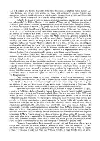 Mas é de esperar uma história freqüente de missões fracassadas ao explorar outros mundos. As
vidas humanas não correm risco quando se perde uma espaçonave robótica. Mesmo que
pudéssemos melhorar significativamente a taxa de missões bem-sucedidas, o custo seria demasiado
alto. É muito melhor assumir mais riscos e enviar mais naves espaciais.
          Sabendo dos riscos irredutíveis, por que enviamos atualmente apenas uma nave espacial
em cada missão? Em 1962, a Mariner 1, com destino a Vênus, caiu no Atlântico; a espaçonave
Mariner 2, quase idêntica, tornou-se a primeira missão planetária bem-sucedida da espécie humana.
A Mariner 3 fracassou e a Mariner 4, sua gêmea, veio a ser a primeira astronave a fotografar Marte,
em close-up, em 1964. Considere-se o duplo lançamento de Mariner 8/ Mariner 9 na missão para
Marte de 1971. O objetivo da Mariner 9 era estudar as enigmáticas mudanças sazonais e seculares
das marcas da superfície. Em todos os outros aspectos, as naves espaciais eram idênticas. A
Mariner 8 caiu no oceano. A Mariner 9 seguiu para Marte e tornou-se a primeira espaçonave da
história humana a entrar em órbita ao redor de outro planeta. Descobriu os vulcões, o terreno
laminado das calotas polares, os antigos vales do rio, e a natureza eólica das mudanças da
superfície. Refutou os “canais”. Mapeou o planeta de pólo a pólo e revelou todas as principais
configurações geológicas de Marte que conhecemos atualmente. Proporcionou as primeiras
observações detalhadas de toda uma classe de pequenos mundos (focalizado as luas marcianas,
Fobos e Deimos). Se tivéssemos lançado apenas a Mariner 8, o empreendimento teria sido um
fracasso absoluto. Com o lançamento duplo, tornou-se um brilhante sucesso histórico.
          Havia também duas Viking, duas Voyager, duas Vega, muitos pares de Venera. Por que
enviamos apenas um Mars Observer? A resposta-padrão é: custo. Parte da razão de seu custo ser tão
alto é que foi planejado para ser lançado por um ônibus espacial, que é um propulsor auxiliar que
absurdamente caro para missões planetárias - neste caso, caro demais para dois lançamentos M.O.
Depois de muitas demoras e aumentos de custo ligados ao ônibus espacial, a NASA mudou de idéia
e decidiu lançar Mars Observer num propulsor auxiliar Titan. Isso exigiu mais dois anos e um
adaptador para que a nave espacial se ajustasse ao novo veículo de lançamento. Se a NASA não
tivesse insistido tanto em arrumar negócios para o ônibus espacial, cada vez menos econômico,
poderíamos ter feito o lançamento alguns anos mais cedo e, talvez, com duas naves espaciais em
vez de apenas uma.
          Com lançamentos únicos ou em pares, no entanto, as nações que empreendem viagens
espaciais decidiram claramente que já está na hora de voltar e enviar exploradores robóticos para
Marte. Os planos das missões mudam; novas nações entram em campo; antigas nações acham que já
não dispõem de recursos. Nem sempre se pode contar sequer com programas já financiados. Os
planos atuais dão uma idéia da intensidade dos esforços e da profundidade da dedicação.
          Enquanto escrevo este livro, os Estados Unidos, a Rússia, a França, a Alemanha, o Japão,
a Áustria, a Finlândia, a Itália, o Canadá, a Agência Espacial Européia e outras entidades ensaiam
planos para uma exploração robótica coordenada de Marte. Nos sete anos entre 1996 e 2003, uma
flotilha de umas 25 espaçonaves - a maioria relativamente pequena e barata - deve ser enviada da
Terra para Marte. Não realizarão vôos rápidos pelo planeta; são todas missões de longa duração que
entrarão em órbita ao redor do planeta ou nele pousarão. Os Estados Unidos vão reenviar todos os
instrumentos científicos que se perderam com o Mars Observer. A nave espacial russa conterá
experiências particularmente ambiciosas, que envolverão unas vinte nações. Satélites de
comunicação permitirão estações experimentais em qualquer lugar de Marte, retransmitido os seus
dados para a Terra. Perfuradores caindo estridentemente da nave em órbita irão penetrar no solo
marciano, transmitido dados do subsolo. Balões instrumentados e laboratórios ambulantes vagarão
pelas areias de Marte. Alguns microrrobôs não pesarão mais que alguns quilos. Os locais de pouso
estão sendo planejados e coordenados. Os instrumentos serão objeto de calibração cruzada. Os
dados serão livremente trocados. Temos todas as razões para pensar que, nos próximos anos, Marte
e seus mistérios se tornarão cada vez mais familiares para os habitantes do planeta Terra.
          No centro de comando na Terra, numa sala especial, você está de capacete e luvas. Vira a
cabeça para a esquerda e as câmeras, no veículo robótico em Marte, viram para a esquerda. Você vê,
em alta resolução e em cores, o que as câmeras vêem. Você dá um passo para a frente e o veiculo
avança. Você estende o braço para pegar algo brilhante no solo e o braço do robô imita seu gesto.
 