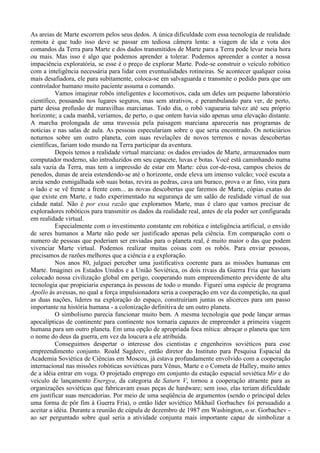 As areias de Marte escorrem pelos seus dedos. A única dificuldade com essa tecnologia de realidade
remota é que tudo isso deve se passar em tediosa câmera lenta: a viagem de ida e vota dos
comandos da Terra para Marte e dos dados transmitidos de Marte para a Terra pode levar meia hora
ou mais. Mas isso é algo que podemos aprender a tolerar. Podemos apreender a conter a nossa
impaciência exploratória, se esse é o preço de explorar Marte. Pode-se construir o veículo robótico
com a inteligência necessária para lidar com eventualidades rotineiras. Se acontecer qualquer coisa
mais desafiadora, ele para subitamente, coloca-se em salvaguarda e transmite o pedido para que um
controlador humano muito paciente assuma o comando.
          Vamos imaginar robôs inteligentes e locomotivos, cada um deles um pequeno laboratório
científico, pousando nos lugares seguros, mas sem atrativos, e perambulando para ver, de perto,
parte dessa profusão de maravilhas marcianas. Todo dia, o robô vaguearia talvez até seu próprio
horizonte; a cada manhã, veríamos, de perto, o que ontem havia sido apenas uma elevação distante.
A marcha prolongada de uma travessia pela paisagem marciana apareceria nas programas de
notícias e nas salas de aula. As pessoas especulariam sobre o que seria encontrado. Os noticiários
noturnos sobre um outro planeta, com suas revelações de novos terrenos e novas descobertas
científicas, fariam todo mundo na Terra participar da aventura.
          Depois temos a realidade virtual marciana: os dados enviados de Marte, armazenados num
computador moderno, são introduzidos em seu capacete, luvas e botas. Você está caminhando numa
sala vazia da Terra, mas tem a impressão de estar em Marte: céus cor-de-rosa, campos cheios de
penedos, dunas de areia estendendo-se até o horizonte, onde eleva um imenso vulcão; você escuta a
areia sendo esmigalhada sob suas botas, revira as pedras, cava um buraco, prova o ar fino, vira para
o lado e se vê frente a frente com... as novas descobertas que faremos de Marte, cópias exatas do
que existe em Marte, e tudo experimentado na segurança de um salão de realidade virtual de sua
cidade natal. Não é por essa razão que exploramos Marte, mas é claro que vamos precisar de
exploradores robóticos para transmitir os dados da realidade real, antes de ela poder ser configurada
em realidade virtual.
          Especialmente com o investimento constante em robótica e inteligência artificial, o envido
de seres humanos a Marte não pode ser justificado apenas pela ciência. Em comparação com o
numero de pessoas que poderiam ser enviadas para o planeta real, é muito maior o das que podem
vivenciar Marte virtual. Podemos realizar muitas coisas com os robôs. Para enviar pessoas,
precisamos de razões melhores que a ciência e a exploração.
          Nos anos 80, julguei perceber uma justificativa coerente para as missões humanas em
Marte. Imaginei os Estados Unidos e a União Soviética, os dois rivais da Guerra Fria que haviam
colocado nossa civilização global em perigo, cooperando num empreendimento previdente de alta
tecnologia que propiciaria esperança às pessoas de todo o mundo. Figurei uma espécie de programa
Apollo às avessas, no qual a força impulsionadora seria a cooperação em vez da competição, na qual
as duas nações, lideres na exploração do espaço, construiriam juntas os alicerces para um passo
importante na história humana - a colonização definitiva de um outro planeta.
          O simbolismo parecia funcionar muito bem. A mesma tecnologia que pode lançar armas
apocalípticas de continente para continente nos tornaria capazes de empreender a primeira viagem
humana para um outro planeta. Em uma opção de apropriada foca mítica: abraçar o planeta que tem
o nome do deus da guerra, em vez da loucura a ele atribuída.
          Conseguimos despertar o interesse dos cientistas e engenheiros soviéticos para esse
empreendimento conjunto. Roald Sagdeev, então diretor do Instituto para Pesquisa Espacial da
Academia Soviética de Ciências em Moscou, já estava profundamente envolvido com a cooperação
internacional nas missões robóticas soviéticas para Vênus, Marte e o Cometa de Halley, muito antes
de a idéia entrar em voga. O projetado emprego em conjunto da estação espacial soviética Mir e do
veículo de lançamento Energya, da categoria de Saturn V, tornou a cooperação atraente para as
organizações soviéticas que fabricavam essas peças de hardware; sem isso, elas teriam dificuldade
em justificar suas mercadorias. Por meio de uma seqüência de argumentos (sendo o principal deles
uma forma de pôr fim à Guerra Fria), o então líder soviético Mikhail Gorbachev foi persuadido a
aceitar a idéia. Durante a reunião de cúpula de dezembro de 1987 em Washington, o sr. Gorbachev -
ao ser perguntado sobre qual seria a atividade conjunta mais importante capaz de simbolizar a
 