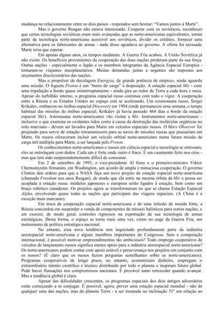 mudança no relacionamento entre os dois países - respondeu sem hesitar: “Vamos juntos à Marte”.
          Mas o governo Reagan não estava interessado. Cooperar com os soviéticos, reconhecer
que certas tecnologias soviéticas eram mais avançadas que as norte-americanas equivalentes, tornar
parte da tecnologia norte-americana acessível aos soviéticos, dividir os créditos, fornecer uma
alternativa para os fabricantes de armas - nada disso agradava ao governo. A oferta foi recusada.
Marte teria que esperar.
          Em apenas alguns anos, os tempos mudaram. A Guerra Fria acabou. A União Soviética já
não existe. Os benefícios provenientes da cooperação das duas nações perderam parte da sua força.
Outras nações - especialmente o Japão e os membros integrantes da Agência Espacial Européia -
tornaram-se viajantes interplanetários. Muitas demandas justas e urgentes são impostas aos
orçamentos discricionários das nações.
          Mas o propulsor de decolagem Energyia, de grande potência de empuxo, ainda aguarda
uma missão. O foguete Proton é um “burro de carga” à disposição. A estação espacial Mir - com
uma tripulação a bordo quase ininterruptamente - ainda gira ao redor da Terra a cada hora e meia.
Apesar do turbilhão interno, o programa espacial russo continua com todo o vigor. A cooperação
entre a Rússia e os Estados Unidos no espaço está se acelerando. Um cosmonauta russo, Sergei
Krikalev, embarcou no ônibus espacial Discovery em 1994 (onde permaneceu uma semana, o tempo
habitual das missões do ônibus espacial; Krikalev já havia passado 464 dias a bordo da estação
espacial Mir). Astronautas norte-americanos vão visitar a Mir. Instrumentos norte-americanos -
inclusive o que examina os oxidantes tidos como a causa da destruição das moléculas orgânicas no
solo marciano - devem ser lavados para Marte em veículos espaciais russos. O Mars Observer foi
projetado para servir de estação retransmissora para as naves de missões russas que pousariam em
Marte. Os russos ofereceram incluir um veículo orbital norte-americano numa futura missão de
carga útil múltipla para Marte, a ser lançada pelo Proton.
          Os conhecimentos norte-americanos e russos em ciência espacial e tecnologia se entrosam;
eles se entrelaçam com dedos. Cada um é forte onde outro é fraco. É um casamento feito nos céus -
mas que tem sido surpreendentemente difícil de consumar.
          Em 2 de setembro de 1993, o vice-presidente Al Gore e o primeiro-ministro Viktor
Chernomyrdin firmaram, em Washington, um acordo de ampla e minuciosa cooperação. O governo
Clinton deu ordens para que a NASA faça um novo projeto da estação espacial norte-americana
(chamada Freedom nos anos Reagan), de modo que ela entre na mesma órbita da Mir e possa ser
acoplada à estação russa: módulos japoneses e europeus serão ligados à estação, bem como um
braço robótico canadense. Os projetos agora se transformaram no que se chama Estação Espacial
Alpha, envolvendo quase todas as nações que participam das viagens espaciais. (A China é a
exceção mais marcante).
          Em troca de cooperação espacial norte-americana e de uma infusão de moeda forte, a
Rússia concordou em suspender a venda de componentes de mísseis balísticos para outras nações, e
em exercer, de modo geral, controles rigorosos na exportação de sua tecnologia de armas
estratégicas. Desta forma, o espaço se torna mais uma vez, como no auge da Guerra Fria, um
instrumento de política estratégica nacional.
          No entanto, essa nova tendência tem inquietado profundamente parte da indústria
aeroespacial norte-americana e alguns membros importantes do Congresso. Sem a composição
internacional, é possível motivar empreendimentos tão ambiciosos? Todo emprego cooperativo de
veículos de lançamento russos significa menos apoio para a indústria aeroespacial norte-americana?
Os norte-americanos podem contar com apoio estável e perseverança nos projetos em conjunto com
os russos? (É claro que os russos fazem perguntas semelhantes sobre os norte-americanos).
Programas cooperativos de longo prazo, no entanto, economizam dinheiro, empregam o
extraordinário talento científico e técnico distribuído por todo o planeta e inspiram futuro global.
Pode haver flutuações nos compromissos nacionais. É provável tanto retroceder quando avançar.
Mas a tendência global é clara.
          Apesar das dificuldades crescentes, os programas espaciais dos dois antigos adversários
estão começando a se conjugar. É possível, agora, prever uma estação espacial mundial - não de
qualquer uma das nações, mas do planeta Terra - a ser montada na inclinação 51º em relação ao
 
