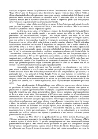 equador e a algumas centenas de quilômetros de altura. Uma dramática missão conjunta, chamada
“Fogo e Gelo”, está em discussão: o envio de uma nave espacial veloz que passe perto de Plutão, o
último planeta ainda não explorado, com o emprego do impulso gravitacional do Sol, durante o qual
pequenas sondas entrariam realmente na atmosfera solar. E parecemos estar no limiar de um
consórcio mundial para a exploração científica de Marte. A impressão geral é que esses projetos
serão realizados cooperativamente ou jamais se concretizarão.
          Se existem razões válidas, econômicas em termos de benefício/custo, defensáveis de modo
geral para que as pessoas se arrisquem até Marte, é uma questão em aberto. Não há certamente
consenso. O problema é tratado no próximo capítulo.
          Eu diria que, se não vamos enviar pessoas a mundos tão distantes quando Marte, perdemos
a principal razão de uma estação espacial - um posto humano em órbita ao redor da Terra,
permanente (ou intermitentemente) ocupado. Uma estação espacial está longe de ser uma
plataforma excelente para fazer ciência, quer para examinar a Terra, quer para investigar o espaço,
quer para utilizar a microgravidade (a própria presença dos astronautas interfere negativamente).
Para reconhecimento militar, ela é muito inferior às sondas espaciais robóticas. Não há aplicações
econômicas ou industriais convincentes. É dispendiosa em comparação com as sondas robóticas. E,
sem dúvida, corre-se o risco de perder vidas humanas. Todo lançamento de ônibus espacial para
construir ou suprir uma estação espacial tem uma probabilidade de fracasso catastrófico estimada
em 1% ou 2%. Atividades espaciais civis e militares anteriores espalharam pela órbita inferior da
Terra entulhos velozes que, mais cedo ou mais tarde, vão colidir com uma estação espacial (até o
momento, entretanto, a Mir não teve problemas dessa ordem). A estação espacial também não é
necessária par a exploração humana da Lua. A Apollo conseguiu chegar até lá muito bem sem
nenhuma estação espacial. Com dispositivos de lançamento da categoria de Saturn V e Energyia,
talvez seja igualmente possível chegar a asteróides próximos da Terra ou até Marte, sem ter de
montar o veículo interplanetário numa estação espacial em órbita.
          Uma estação espacial pode servir para fins inspiradores ou educacionais e, com certeza,
pode ajustar a solidificar as relações entre as nações que exploram o espaço - especialmente os
Estados Unidos e Rússia. Mas a única função substantiva de uma estação espacial, que eu saiba, é a
preparação para o vôo espacial de longa duração. Como os seres humanos se comportam em
microgravidade? Que medidas podemos tomar contra as mudanças progressivas na química do
sangue e contra uma perda óssea estimada a 6% ao ano em gravidade zero? (Numa missão de três
ou quatro anos a Marte, isso se tornará significativo, se os viajantes tiverem de enfrentar gravidade
zero).
          Essas não são questões de biologia básica como o DNA ou o progresso evolutivo; trata-se
de problemas de biologia humana aplicada. É importante saber as respostas, mas apenas se
pretendemos ir a algum lugar muito distante no espaço e a viagem for muito longa. O único objetivo
tangível e coerente de uma estação espacial são as futuras missões humanas e asteróides próximos
da Terra, a Marte e mais além. Historicamente, a NASA tem sido cautelosa em afirmar claramente
essa verdade, talvez por medo de que os membros do Congresso desistam, desgostosos, de qualquer
empreendimento, denunciem a estação espacial como o primeiro passo de realizações extremamente
dispendiosas e declarem que o país ainda não está preparado para o compromisso de enviar pessoas
a Marte. Na realidade, portanto, a NASA tem silenciado sobre os verdadeiros objetivos da estação
espacial. No entanto, se tivéssemos essa estação espacial, nada nos obrigaria a ir direto a Marte.
Poderíamos usá-la para acumular a aperfeiçoar o conhecimento relevante e, nessa atividade,
poderíamos levar o tempo que quiséssemos. O objetivo é ter os conhecimentos e a experiência
necessários para realizar a viagem com segurança, quando soar a hora, quando estivermos prontos
para voar rumo aos planetas.
          O fracasso do Mars Observer e a perda catastrófica do ônibus espacial Challenger, em
1986, nos lembram que há um certo risco irredutível de desastre nos futuros vôos humanos a Marte
e a outros lugares. A missão Apollo 13, que não conseguiu pousar na Lua e encontrou dificuldades
para retornar a salvo para a Terra, sublinha a sorte que tivemos até agora. Não conseguimos até hoje
fabricar carros e trens perfeitamente seguros, apesar de fabricá-los há mais de um século. Centenas
de milhares de anos depois de termos domesticado o fogo, toda cidade no mundo tem um corpo de
 
