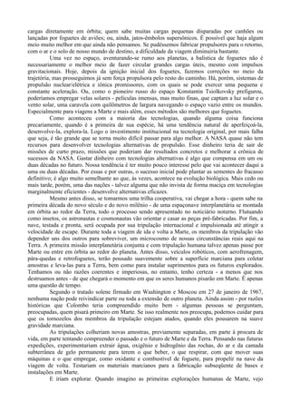 cargas diretamente em órbita; quem sabe muitas cargas pequenas disparadas por canhões ou
lançadas por foguetes de aviões; ou, ainda, jatos-êmbolos supersônicos. É possível que haja algum
meio muito melhor em que ainda não pensamos. Se pudéssemos fabricar propulsores para o retorno,
com o ar e o solo de nosso mundo de destino, a dificuldade da viagem diminuiria bastante.
           Uma vez no espaço, aventurando-se rumo aos planetas, a balística de foguetes não é
necessariamente o melhor meio de fazer circular grandes cargas úteis, mesmo com impulsos
gravitacionais. Hoje, depois da ignição inicial dos foguetes, fazemos correções no meio da
trajetória, mas prosseguimos já sem força propulsora pelo resto do caminho. Há, porém, sistemas de
propulsão nuclear/elétrica e iônica promissores, com os quais se pode exercer uma pequena e
constante aceleração. Ou, como o pioneiro russo do espaço Konstantin Tsiolkovsky prefigurou,
poderíamos empregar velas solares - películas imensas, mas muito finas, que captam a luz solar e o
vento solar, uma caravela com quilômetros de largura navegando o espaço vazio entre os mundos.
Especialmente para viagens a Marte e mais além, esses métodos são melhores que foguetes.
           Como aconteceu com a maioria das tecnologias, quando alguma coisa funciona
precariamente, quando é a primeira de sua espécie, há uma tendência natural de aperfeiçoá-la,
desenvolve-la, explora-la. Logo o investimento institucional na tecnologia original, por mais falha
que seja, é tão grande que se torna muito difícil passar para algo melhor. A NASA quase não tem
recursos para desenvolver tecnologias alternativas de propulsão. Esse dinheiro teria de sair de
missões de curto prazo, missões que poderiam dar resultados concretos e melhorar a crônica de
sucessos da NASA. Gastar dinheiro com tecnologias alternativas é algo que compensa em um ou
duas décadas no futuro. Nossa tendência é ter muito pouco interesse pelo que vai acontecer daqui a
uma ou duas décadas. Por essas e por outras, o sucesso inicial pode plantar as sementes do fracasso
definitivo; é algo muito semelhante ao que, às vezes, acontece na evolução biológica. Mais cedo ou
mais tarde, porém, uma das nações - talvez alguma que não invista de forma maciça em tecnologias
marginalmente eficientes - desenvolve alternativas eficazes.
           Mesmo antes disso, se tomarmos uma trilha cooperativa, vai chegar a hora - quem sabe na
primeira década do novo século e do novo milênio - de uma espaçonave interplanetária se montada
em órbita ao redor da Terra, todo o processo sendo apresentado no noticiário noturno. Flutuando
como insetos, os astronautas e cosmonautas vão orientar e casar as peças pré-fabricadas. Por fim, a
nave, testada e pronta, será ocupada por sua tripulação internacional e impulsionada até atingir a
velocidade de escape. Durante toda a viagem de ida e volta a Marte, os membros da tripulação vão
depender uns dos outros para sobreviver, um microcosmo de nossas circunstâncias reais aqui na
Terra. A primeira missão interplanetária conjunta e com tripulação humana talvez apenas passe por
Marte ou entre em órbita ao redor do planeta. Antes disso, veículos robóticos, com aerofrenagem,
pára-quedas e retrofoguetes, terão pousado suavemente sobre a superfície marciana para coletar
amostras e leva-las para a Terra, bem como para instalar suprimentos para os futuros explorados.
Tenhamos ou não razões coerentes e imperiosas, no entanto, tenho certeza - a menos que nos
destruamos antes - de que chegará o momento em que os seres humanos pisarão em Marte. É apenas
uma questão de tempo.
           Segundo o tratado solene firmado em Washington e Moscou em 27 de janeiro de 1967,
nenhuma nação pode reivindicar parte ou toda a extensão de outro planeta. Ainda assim - por razões
históricas que Colombo teria compreendido muito bem - algumas pessoas se perguntam,
preocupadas, quem pisará primeiro em Marte. Se isso realmente nos preocupa, podemos cuidar para
que os tornozelos dos membros da tripulação estejam atados, quando eles pousarem na suave
gravidade marciana.
           As tripulações colheriam novas amostras, previamente separadas, em parte à procura de
vida, em parte tentando compreender o passado e o futuro de Marte e da Terra. Pensando nas futuras
expedições, experimentariam extrair água, oxigênio e hidrogênio das rochas, do ar e da camada
subterrânea de gelo permanente para terem o que beber, o que respirar, com que mover suas
máquinas e o que empregar, como oxidante e combustível de foguete, para propelir na nave da
viagem de volta. Testariam os materiais marcianos para a fabricação subseqüente de bases e
instalações em Marte.
           E iriam explorar. Quando imagino as primeiras explorações humanas de Marte, vejo
 