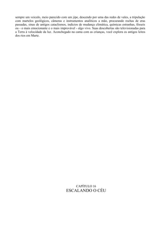 sempre um veiculo, meio parecido com um jipe, descendo por uma das redes de vales, a tripulação
com martelos geológicos, câmeras e instrumentos analíticos a mão, procurando rochas de eras
passadas, sinas de antigos cataclismos, indícios de mudança climática, químicas estranhas, fósseis
ou - o mais emocionante e o mais improvável - algo vivo. Suas descobertas são televisionadas para
a Terra à velocidade da luz. Aconchegado na cama com as crianças, você explora os antigos leitos
dos rios em Marte.




                                             CAPÍTULO 16
                                      ESCALANDO O CÉU
 