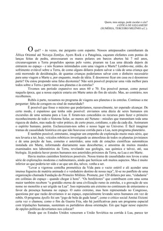 Quem, meu amigo, pode escalar o céu?
                                                                             A ÉPICA DE GILGAMESH
                                                                 (SUMÉRIA, TERCEIRO MILÊNIO a.C.).




         O quê? - às vezes, me pergunto com espanto. Nossos antepassados caminharam da
África Oriental até Novaya Zemlya. Ayers Rock e a Patagônia, caçaram elefantes com pontas de
lanças feitas de pedra, atravessaram os mares polares em barcos abertos há 7 mil anos,
circunavegaram a Terra propelidos apenas pelo vento, pisaram na Lua uma década depois de
entrarem no espaço - e nós ficamos intimidados com uma viagem a Marte? Lembro-me, então, do
sofrimento evitável sobre a Terra, de como alguns dólares podem salvar a vida de uma criança que
está morrendo de desidratação, de quantas crianças poderíamos salvar com o dinheiro necessário
para uma viagem a Marte e, por enquanto, mudo de idéia. É desonroso ficar em casa ou é desonroso
partir? Ou estou propondo uma falsa dicotomia? Não será possível propiciar uma vida melhor para
todos sobre a Terra e partir rumo aos planetas e às estrelas?
          Tivemos um período expansivo nos anos 60 e 70. Era possível pensar, como pensei
naquela época, que a nossa espécie estaria em Marte antes do fim do século. Mas, ao contrário, nos
recolhemos.
          Robôs à parte, recuamos no programa de viagens aos planetas e às estrelas. Continuo a me
perguntar: falta de coragem ou sinal de maturidade?
          É possível que fosse o máximo que poderíamos, razoavelmente, ter esperado alcançar. De
certo modo, é espantoso que tenha sido possível: enviamos uma dúzia de seres humanos em
excursões de uma semana para a Lua. E foram-nos concedidos os recursos para fazer o primeiro
reconhecimento de todo o Sistema Solar, ao menos até Netuno - missões que transmitam toda uma
riqueza de dados, mas nada de valor prático, de curto prazo, cotidiano, o pão da cada dia. Animaram
o espírito humano, porém. Esclareceram-nos sobre o nosso lugar no Universo. É fácil imaginar
tramas de causalidade histórica em que não houvesse corrida para a Lua, nem programa planetário.
          É também possível, entretanto, imaginar um empenho de exploração muito mais sério, que
nos levaria a ter, hoje, veículos robóticos investigando as atmosferas de todos os planetas jovinianos
e de uma porção de luas, cometas e asteróides; uma rede de estações científicas automáticas
instalada em Marte, informando diariamente suas descobertas; e amostras de muitos mundos
examinados nos laboratórios da Terra, revelando sua geologia, sua química e talvez, até, sua
biologia. Já poderia haver postos humanos nos asteróides próximos da Terra, na Lua e em Marte.
          Havia muitos caminhos históricos possíveis. Nossa trama de causalidades nos levou a uma
série de explorações modestas e rudimentares, ainda que heróicas sob muitos aspectos. Mas é muito
inferior ao que poderia ter sido e ao que um dia, talvez, venha a ser.
          “Levar a vigorosa centelha prometéica da Vida para o vazio estéril e ali acender uma
imensa fogueira de matéria animada é o verdadeiro destino de nossa raça”, lê-se no panfleto de uma
organização chamada Fundação do Primeiro Milênio. Promete, por 120 dólares por ano, “cidadania”
em colônias do espaço - quando chegar à hora”. “Os benfeitores” que contribuem com uma soma
maior também recebem “a gratidão eterna de uma civilização rumo às estrelas, e a gravação de seu
nome no monolito a ser erigido na Lua”. Isso representa um extremo no continuum de entusiasmo a
favor da presença humana no espaço. O outro extremo, mas bem representado no Congresso,
questiona por que razão deveríamos ir ao espaço, especialmente levando seres humanos em vez de
robôs. O programa Apollo foi um “jogo de bola de gude lunar”, como o crítico social Amitai Etzioni
certa vez o chamou; como o fim da Guerra Fria, não há justificativas para um programa espacial
com tripulações humanas, sustentam os partidários dessa orientação. Em que lugar nesse espectro
de opções políticas deveríamos nos colocar?
          Desde que os Estados Unidos venceram a União Soviética na corrida à Lua, parece ter
 