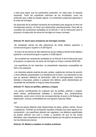 y lisas para lograr que los parámetros presenten, en cada caso, el aspecto
requerido. Tanto las superficies interiores de los encofrados, como los
productos que a ellas se pueden aplicar, no contendrán sustancias agresivas a
la masa de hormigón.
Se dispondrá de la cantidad necesaria de encofrados para asegurar el ritmo de
hormigonado preciso, sin tener que desencofrar prematuramente. Para ello se
cumplirán las condiciones señaladas en el Artículo 11 de la Instrucción para el
proyecto y la ejecución de obras de hormigón en masa o armado.
Artículo 16: Acero para armaduras de hormigón armado
Se emplearán barras de alta adherencia de límite elástico aparente o
convencional igual o superior a 4.200 Kg/m2
. El acero de las barras de alta adherencia de los mallazos tendrá límite elástico
aparente o convencional igual o superior a 5.000 Kg/m2
. Se cumplirán las condiciones señaladas en el Artículo 9 de la Instrucción para
el proyecto y la ejecución de obras de hormigón en masa o armado (EHE-99).
Las superficies de los redondos, no presentarán asperezas susceptibles de
herir a los operarios.
Los redondos estarán exentos de pelo, grietas, sopladuras mermas de sección
u otros defectos perjudiciales a la resistencia de la barra. Los elementos en los
que se aprecien defectos de laminación, falta de homogeneidad, manchas
debidas a impurezas, grietas o cualquier otro defecto, serán deshechados sin
necesidad de someterlos a ninguna clase de pruebas.
Artículo 17: Acero en perfiles, pletinas y chapas
Los aceros constituyentes de cualquier tipo de perfiles, pletinas y chapas,
serán dulces, perfectamente soldados y laminados. Sus características
resistentes, serán como mínimo las correspondientes al acero A-42 Bodega de
elaboración, crianza y embotellado de vino Ignacio Figueroa Villota
427
Todas las piezas deberán estar desprovistas de pelos, grietas, estrías, fisuras
y sopladuras. También se rechazarán aquellas unidades que sean agrias en su
composición. Las superficies deberán ser regulares. Los defectos superficiales
se podrán eliminar con buril o muela, a condición de que en las zonas
afectadas, sean respetadas las dimensiones fijadas por los planos de ejecución
con las tolerancias previas.
Artículo 18: Madera a emplear en medios auxiliares
 