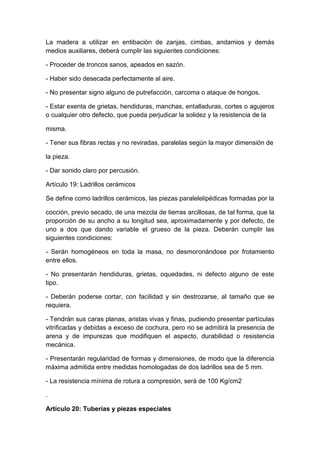 La madera a utilizar en entibación de zanjas, cimbas, andamios y demás
medios auxiliares, deberá cumplir las siguientes condiciones:
- Proceder de troncos sanos, apeados en sazón.
- Haber sido desecada perfectamente al aire.
- No presentar signo alguno de putrefacción, carcoma o ataque de hongos.
- Estar exenta de grietas, hendiduras, manchas, entalladuras, cortes o agujeros
o cualquier otro defecto, que pueda perjudicar la solidez y la resistencia de la
misma.
- Tener sus fibras rectas y no reviradas, paralelas según la mayor dimensión de
la pieza.
- Dar sonido claro por percusión.
Artículo 19: Ladrillos cerámicos
Se define como ladrillos cerámicos, las piezas paralelelipédicas formadas por la
cocción, previo secado, de una mezcla de tierras arcillosas, de tal forma, que la
proporción de su ancho a su longitud sea, aproximadamente y por defecto, de
uno a dos que dando variable el grueso de la pieza. Deberán cumplir las
siguientes condiciones:
- Serán homogéneos en toda la masa, no desmoronándose por frotamiento
entre ellos.
- No presentarán hendiduras, grietas, oquedades, ni defecto alguno de este
tipo.
- Deberán poderse cortar, con facilidad y sin destrozarse, al tamaño que se
requiera.
- Tendrán sus caras planas, aristas vivas y finas, pudiendo presentar partículas
vitrificadas y debidas a exceso de cochura, pero no se admitirá la presencia de
arena y de impurezas que modifiquen el aspecto, durabilidad o resistencia
mecánica.
- Presentarán regularidad de formas y dimensiones, de modo que la diferencia
máxima admitida entre medidas homologadas de dos ladrillos sea de 5 mm.
- La resistencia mínima de rotura a compresión, será de 100 Kg/cm2
.
Artículo 20: Tuberías y piezas especiales
 