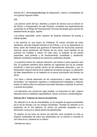 Artículo 20.1. GeneralidadesBodega de elaboración, crianza y embotellado de
vino Ignacio Figueroa Villota
428
Las tuberías serán del tipo, diámetro y presión de servicio que se indican en
los Planos y Presupuestos de este Proyecto. Cumplirán las especificaciones
contenidas en el Pliego de Prescripciones Técnicas Generales para tuberías de
abastecimiento de agua, vigente.
Las piezas especiales, serán capaces de soportar presiones de prueba y
trabajo iguales
a las tuberías en que hayan de instalarse. El cuerpo principal de estos
elementos, será del material indicado en los Planos, y si no se especificase en
éstos, serán del material que garantice el fabricante de reconocida solvencia
nacional, previa aprobación del Director de las obras, quien también ha de
autorizar los modelos a utilizar. En todo caso, el acabado de las piezas
especiales, será perfecto y de funcionamiento, durabilidad y resistencia.
Deberán acreditarse mediante los oportunos certificados oficiales.
La superficie interior de cualquier elemento, sea tubería o pieza especial, será
lisa, no pudiendo admitirse otros defectos de regularidad que los de carácter
accidental o local que queden dentro de las tolerancias prescritas y que no
representen ninguna merma de la calidad de circulación de agua. La reparación
de tales desperfectos no se realizará sin la previa autorización del Director de
obras.
Los tubos y demás elementos de las conducciones y redes, estarán bien
terminados, con espesores regulares y cuidadosamente trabajados y deberán
resistir sin daños todos los esfuerzos que estén llamados a soportar en servicio
y durante las pruebas.
Los elementos que conduzcan agua potable, no producirán en ella, ninguna
alteración de las cualidades organolépticas, físicas, químicas o bacteriológicas.
Artículo 20.2. Tuberías de cloruro de polivinilo
Se utilizarán en la red de alcantarillado, en la recogida de aguas procedentes
de la red de drenaje y en los vertidos industriales. También se utilizarán en la
protección de la red eléctrica. El cloruro de polivinilo empleado en su
fabricación, será puro y estará exento de plastificantes.
El espesor de los tubos de cloruro de polivinilo, será constante en toda su
longitud; rechazados los tubos que observados por un extremo e inclinado el
otro hacia la luz, presente en su interior:
- Señales de rotura.
 