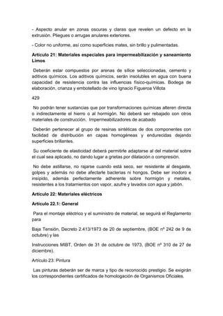 - Aspecto anular en zonas oscuras y claras que revelen un defecto en la
extrusión. Pliegues o arrugas anulares exteriores.
- Color no uniforme, así como superficies mates, sin brillo y pulimentadas.
Artículo 21: Materiales especiales para impermeabilización y saneamiento
Limos
Deberán estar compuestos por arenas de sílice seleccionadas, cemento y
aditivos químicos. Los aditivos químicos, serán insolubles en agua con buena
capacidad de resistencia contra las influencias físico-químicas. Bodega de
elaboración, crianza y embotellado de vino Ignacio Figueroa Villota
429
No podrán tener sustancias que por transformaciones químicas alteren directa
o indirectamente el hierro o al hormigón. No deberá ser rebajado con otros
materiales de construcción. Impermeabilizadores de acabado
Deberán pertenecer al grupo de resinas sintéticas de dos componentes con
facilidad de distribución en capas homogéneas y endurecidas dejando
superficies brillantes.
Su coeficiente de elasticidad deberá permitirle adaptarse al del material sobre
el cual sea aplicado, no dando lugar a grietas por dilatación o compresión.
No debe astillarse, no rajarse cuando está seco, ser resistente al desgaste,
golpes y además no debe afectarle bacterias ni hongos. Debe ser inodoro e
insípido, además perfectamente adherente sobre hormigón y metales,
resistentes a los tratamientos con vapor, azufre y lavados con agua y jabón.
Artículo 22: Materiales eléctricos
Artículo 22.1: General
Para el montaje eléctrico y el suministro de material, se seguirá el Reglamento
para
Baja Tensión, Decreto 2.413/1973 de 20 de septiembre, (BOE nº 242 de 9 de
octubre) y las
Instrucciones MIBT, Orden de 31 de octubre de 1973, (BOE nº 310 de 27 de
diciembre).
Artículo 23: Pintura
Las pinturas deberán ser de marca y tipo de reconocido prestigio. Se exigirán
los correspondientes certificados de homologación de Organismos Oficiales.
 
