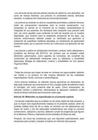 Los vehículos de las pinturas estarán exentos de colofonía y sus derivados, así
como de resinas fenólicas. Las pinturas no contendrán benzol, derivados
clorados, ni cualquier otro disolvente de reconocida toxicidad.
Las pinturas se recibirán en obra en recipientes precintados y deberán tomarse
todas las precauciones necesarias para su buena conservación. Los
recipientes se abrirán en el momento de su empleo, comprobándose la
integridad de sus precintos. Se rechazará todo recipiente cuyo precinto esté
roto, así como aquellos cuyo contenido no esté de acuerdo con la muestra
depositada, que sirvieron para la aceptación provisional de los tipos. Las
pinturas anticorrosivas deberán poseer un certificado que garantice la
protección de superficies metálicas atacables, en condiciones de agresividad
ambiental media, por un período mínimo de 3 años para una aplicación de dos
manos.
Las pinturas a utilizar en señalización horizontal y vertical, serán reflectantes y
cumplirán las Normas del M.O.P.U, las pinturas que se empleen sobre
elementos galvanizados, como soportes de luminarias, etc cumplirán las
condiciones de adhesividad necesarias para su utilización y durabilidad
adecuadas. Bodega de elaboración, crianza y embotellado de vino Ignacio
Figueroa Villota
430
Todas las pinturas que hayan de estar en contacto con agua potable, deberán
ser inertes y no producir en ella ninguna alteración de las cualidades
organolépticas, físicas, químicas o bacteriológicas.
Como pinturas sintéticas, se utilizarán resinas epoxídicas sin disolventes, de
bajo peso molecular que endurezcan en frío y tengan poder de adhesión sobre
el hormigón, así como ausencia total de sabor. Como endurecedor, se
utilizarán aminas y poliaminas, efectuándose la aplicación mediante rodillo
dando el tiempo suficiente para endurecer cada capa.
Artículo 24: Materiales no especificados en el presente capítulo
Los demás materiales que se emplean en las obras objeto de este proyecto, y
que no hayan sido específicamente tratados en el presente capítulo, serán de
probada calidad entre los de su clase, en armonía con las aplicaciones que
hayan de recibir y con las adecuadas características que exige su correcta
conservación, utilización y servicio. Deberán cumplir las exigencias que figuran
en la Memoria, Planos y Valoración de las Unidades de Obras de este
Proyecto, así como las condiciones que, aún figurando explícitamente, sean
necesarias para cumplir y respetar el espíritu en intención del proyecto
 
