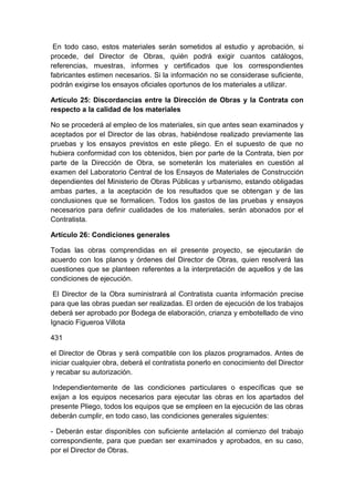 En todo caso, estos materiales serán sometidos al estudio y aprobación, si
procede, del Director de Obras, quién podrá exigir cuantos catálogos,
referencias, muestras, informes y certificados que los correspondientes
fabricantes estimen necesarios. Si la información no se considerase suficiente,
podrán exigirse los ensayos oficiales oportunos de los materiales a utilizar.
Artículo 25: Discordancias entre la Dirección de Obras y la Contrata con
respecto a la calidad de los materiales
No se procederá al empleo de los materiales, sin que antes sean examinados y
aceptados por el Director de las obras, habiéndose realizado previamente las
pruebas y los ensayos previstos en este pliego. En el supuesto de que no
hubiera conformidad con los obtenidos, bien por parte de la Contrata, bien por
parte de la Dirección de Obra, se someterán los materiales en cuestión al
examen del Laboratorio Central de los Ensayos de Materiales de Construcción
dependientes del Ministerio de Obras Públicas y urbanismo, estando obligadas
ambas partes, a la aceptación de los resultados que se obtengan y de las
conclusiones que se formalicen. Todos los gastos de las pruebas y ensayos
necesarios para definir cualidades de los materiales, serán abonados por el
Contratista.
Artículo 26: Condiciones generales
Todas las obras comprendidas en el presente proyecto, se ejecutarán de
acuerdo con los planos y órdenes del Director de Obras, quien resolverá las
cuestiones que se planteen referentes a la interpretación de aquellos y de las
condiciones de ejecución.
El Director de la Obra suministrará al Contratista cuanta información precise
para que las obras puedan ser realizadas. El orden de ejecución de los trabajos
deberá ser aprobado por Bodega de elaboración, crianza y embotellado de vino
Ignacio Figueroa Villota
431
el Director de Obras y será compatible con los plazos programados. Antes de
iniciar cualquier obra, deberá el contratista ponerlo en conocimiento del Director
y recabar su autorización.
Independientemente de las condiciones particulares o específicas que se
exijan a los equipos necesarios para ejecutar las obras en los apartados del
presente Pliego, todos los equipos que se empleen en la ejecución de las obras
deberán cumplir, en todo caso, las condiciones generales siguientes:
- Deberán estar disponibles con suficiente antelación al comienzo del trabajo
correspondiente, para que puedan ser examinados y aprobados, en su caso,
por el Director de Obras.
 