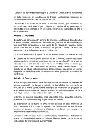 - Después de aprobado un equipo por el Director de Obras, deberá mantenerse
en todo momento, en condiciones de trabajo satisfactorias, haciendo las
sustituciones o reparaciones necesarias para ello.
- Si durante la ejecución de las obras, el Director observa, que por cambio de
las condiciones de trabajo o por cualquier otro motivo, el equipo o equipos
aprobados no son idóneos al fin propuesto, deberán ser sustituidos por otro u
otros que lo sean.
Artículo 27: Replanteo
El replanteo o comprobación general del proyecto, se efectuará dejando sobre
el terreno señales o referencias con suficientes garantías de permanencia para
que, durante la construcción, y con auxilio de los Planos del Proyecto, pueda
fijarse, con relación a ellas, la situación en planta o alzado de cualquier
elemento o parte de las obras, estando obligado el
Contratista a la custodia y reposición de las señales o hitos que se establezcan.
El Director de las Obras podrá ejecutar por si, u ordenar, cuantos replanteos
parciales estime necesarios durante el periodo de construcción para que las
obras se realicen con arreglo al proyecto y a las modificaciones del mismo que
sean aprobadas. Las operaciones de replanteo serán presenciadas por el
Director de las Obras y el representante del Contratista, o personas en quienes
deleguen, debiendo levantarse acta correspondiente y se harán por cuenta del
Contratista.
Artículo 28: Excavaciones
Estos trabajos comprenden todas las operaciones necesarias de limpieza del
terreno, excavación de la caja y refinado de los taludes. La excavación se
realizará en la forma y profundidad que figura en los Planos del proyecto, de
acuerdo con las alineaciones, rasantes y secciones indicadas en los mismos, o
bien haya señalado, en su caso, el Director de las Obras.
El terreno no quedará perturbado más allá de los límites previstos, debiendo
obtenerse una superficie firme y limpia, a nivel escalonado.
La excavación se efectuará de forma que se asegure en cada momento un
rápido desagüe. En el caso de aparición de manantiales se les facilitará
también un desagüe provisional y efectivo, procediendo con rapidez a la
ejecución de la obra de fábrica oportuna.
La elección entre ambas soluciones será realizada por el Director de las Obras,
una vez comprobada la importancia del caso. Bodega de elaboración, crianza y
embotellado de vino Ignacio Figueroa Villota
 