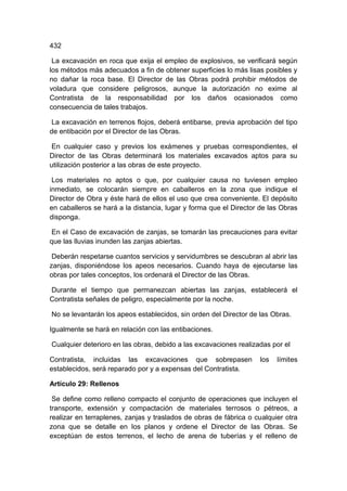 432
La excavación en roca que exija el empleo de explosivos, se verificará según
los métodos más adecuados a fin de obtener superficies lo más lisas posibles y
no dañar la roca base. El Director de las Obras podrá prohibir métodos de
voladura que considere peligrosos, aunque la autorización no exime al
Contratista de la responsabilidad por los daños ocasionados como
consecuencia de tales trabajos.
La excavación en terrenos flojos, deberá entibarse, previa aprobación del tipo
de entibación por el Director de las Obras.
En cualquier caso y previos los exámenes y pruebas correspondientes, el
Director de las Obras determinará los materiales excavados aptos para su
utilización posterior a las obras de este proyecto.
Los materiales no aptos o que, por cualquier causa no tuviesen empleo
inmediato, se colocarán siempre en caballeros en la zona que indique el
Director de Obra y éste hará de ellos el uso que crea conveniente. El depósito
en caballeros se hará a la distancia, lugar y forma que el Director de las Obras
disponga.
En el Caso de excavación de zanjas, se tomarán las precauciones para evitar
que las lluvias inunden las zanjas abiertas.
Deberán respetarse cuantos servicios y servidumbres se descubran al abrir las
zanjas, disponiéndose los apeos necesarios. Cuando haya de ejecutarse las
obras por tales conceptos, los ordenará el Director de las Obras.
Durante el tiempo que permanezcan abiertas las zanjas, establecerá el
Contratista señales de peligro, especialmente por la noche.
No se levantarán los apeos establecidos, sin orden del Director de las Obras.
Igualmente se hará en relación con las entibaciones.
Cualquier deterioro en las obras, debido a las excavaciones realizadas por el
Contratista, incluidas las excavaciones que sobrepasen los límites
establecidos, será reparado por y a expensas del Contratista.
Artículo 29: Rellenos
Se define como relleno compacto el conjunto de operaciones que incluyen el
transporte, extensión y compactación de materiales terrosos o pétreos, a
realizar en terraplenes, zanjas y traslados de obras de fábrica o cualquier otra
zona que se detalle en los planos y ordene el Director de las Obras. Se
exceptúan de estos terrenos, el lecho de arena de tuberías y el relleno de
 