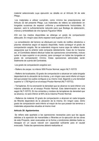 material seleccionado cuya ejecución se detalla en el Artículo 34 de este
Pliego.
Los materiales a utilizar cumplirán, como mínimo las prescripciones del
Artículo 22 del presente Pliego. Los materiales de relleno se extenderán en
tongadas sucesivas de espesor uniforme y sensiblemente horizontales. El
espesor, será lo suficientemente reducido para que Bodega de elaboración,
crianza y embotellado de vino Ignacio Figueroa Villota
433 con los medios disponibles se obtenga un grado de compactación
adecuado. En ningún caso dicho espesor será superior a 30 cm.
La consolidación del terreno se efectuará por medio de rodillos vibratorios o
pisones vibratorios según el espacio disponible, hasta conseguir el grado de
compactación exigido. No se extenderá ninguna nueva capa de relleno hasta
asegurarse que la anterior está compacta debidamente. Caso de no hacerse
así, el Contratista deberá efectuar todas las operaciones convenientes, incluso
quitar la capa superior si es preciso, para conseguir en todas las tongadas el
grado de compactación mínimo. Estas operaciones adicionales serán
totalmente de cuenta del Contratista.
Los grado de compactación exigidos son:
- Relleno de zanjas: no inferior 959 Proctor Normal, según NLT-107/72
- Relleno de localizados. El grado de compactación a alcanzar en cada tongada
dependerá de la ubicación de la misma, y en ningún caso será inferior al mayor
del que posean los suelos contiguos a su mismo nivel, llegando a una densidad
superior a 1,750 Kg/m3 en el ensayo Proctor Normal (NLT-107/72).
- Terraplenes. En la coronación la densidad que se alcance no será inferior a la
máxima obtenida en el ensayo Proctor Normal. Esta determinación se hará
según NLT-107/72. En los cimientos y núcleos de terraplenes de densidad que
se alcance, no será inferior al 95% de la máxima Proctor Normal.
- Rellenos de material. El grado de compactación a alcanzar en cada tongada
de filtrante dependerá de la ubicación de la misma. En ningún caso, dicho
grado de compactación será inferior al mayor de los que posean los terrenos o
materiales adyacentes situados al mismo nivel
Artículo 30: Agotamientos
Se refiere este apartado a las operaciones necesarias para que las aguas
debidas a la aparición de manantiales o filtrantes en la ejecución de las obras
de este Proyecto, sean evacuadas en la forma y condiciones debidas hasta su
desagüe en un cauce natural con capacidad suficiente para el caudal
evacuado. Todas las operaciones deberá realizarlas el
 