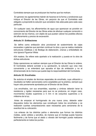 Contratista siempre que se produzcan los hechos que los motivan.
En general, los agotamientos habrán de hacerse en la forma y condiciones que
indique el Director de las Obras, sin perjuicio de que el Contratista esté
obligado a proponerle la solución que considere más adecuada para cada caso
particular.
En cualquier caso, los afloramientos de agua que aparezcan se pondrán en
conocimiento del Director de las Obras antes de efectuar cualquier corrección o
extinción de los mismos, con objeto de que puedan valorar los posibles efectos
del afloramiento y precios de excavación.
Artículo 31: Entibaciones
Se define como entibación obra provisional de sostenimiento de cajas
excavadas o galerías que permitan continuar la obra y que se realiza mediante
estructuras metálicas o de Bodega de elaboración, crianza y embotellado de
vino Ignacio Figueroa Villota
434 madera. Se refiere este apartado a la realización y puesta en la obra de
dichas estructuras.
Estas operaciones se realizan siempre que el Director de las Obras lo ordene.
El Contratista deberá someter a su aprobación, la solución que crea más
conveniente y se entenderá que aprueba el tipo de entibación y no el
dimensionado de la misma que queda bajo la responsabilidad del Contratista.
Artículo 32: Encofrados
Se autoriza el empleo de técnicas especiales de encofrado, cuya utilización y
resultados se hallen sancionados como aceptables por la práctica, siempre que
hayan sido previamente aprobados por el Director de las Obras.
Los encofrados, con sus ensambles, soportes y cimbras deberán tener la
resistencia y rigidez necesarias para que no se produzca, en ningún caso,
movimientos locales superiores a 5 mm ni de conjuntos superiores a la
milésima de la luz.
Antes de empezar el hormigonado de una nueva zona, deberán estar
dispuestos todos los elementos que constituyen todos los encofrados y se
realizarán cuantas comprobaciones sean necesarias para cerciorarse de la
exactitud de su colocación.
Los enlaces de los distintos paños o elementos que forman los distintos
moldes, serán sólidos y sencillos, de manera que el montaje pueda hacerse
fácilmente y de forma que el atado o vibrado del hormigón pueda realizarse
perfectamente en todos los puntos.
 