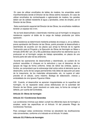 En caso de utilizar encofrados de tablas de madera, los ensambles serán
machihembrados donde el Director de las Obras estime necesario. En caso de
utilizar encofrados de contrachapado o aglomerado de madera, los paneles
deben ser de calidad resistente al agua y aprobados, antes de empleo, por el
Director de las Obras.
Salvo autorización especial del Director de las Obras, los encofrados metálicos
tendrán un espesor de 3 mm.
No se hará desencofrado o desimbrado mientras que el hormigón no tengauna
resistencia superior al doble de la carga de trabajo producida por dicha
operación.
Esta resistencia se determinará mediante probetas de ensayo o, en su defecto,
previa aprobación del Director de las Obras, podrá proceder al desencofrado o
desimbrado de acuerdo con los plazos que arroja la fórmula de la vigente
“Instrucción para el Proyecto y la Ejecución de Obras de Hormigón en Masa o
Armado (EHE-99)” (art. 20 y 66) pudiéndose desencofrar los elementos que no
produzcan en el hormigón cargas de trabajo apreciables, en plazos de una
tercera parte del valor de las anteriores.
Durante las operaciones de desencofrado y desimbrado, se cuidará de no
producir sacudidas ni choques en la estructura y que el descenso de los
apoyos de haga de forma uniforme. Antes de retirar las cimbras, apeos y
fondos, se comprobará que la sobrecarga total actúa sobre el elemento que se
desencofra, suma de las cargas permanentes más delas de ejecución por peso
de la maquinaria, de los materiales almacenados, etc, no supere el valor
previsto en el cálculo, como máximo. Bodega de elaboración, crianza y
embotellado de vino Ignacio Figueroa Villota
435 Cuando, al desencofrar se aprecien irregularidades en la superficie del
hormigón, no se repasarán estas zonas defectuosas sin la autoridad del
Director de las Obras, quien resolverá en cada caso, la forma de corregir el
defecto, por cuenta del Contratista.
Artículo 33: Obras de hormigón
Artículo 33.1 Condiciones Generales
Las condiciones mínimas que deben cumplir los diferentes tipos de hormigón a
emplear, serán las específicas en el Artículo 14 del presente Pliego de
Condiciones Técnicas.
Para conseguir estas condiciones mínimas se estudiarán las dosificaciones
más convenientes, conforme a lo indicado en el Artículo 14 citado.
Artículo 33.2 Fábrica de hormigón
 