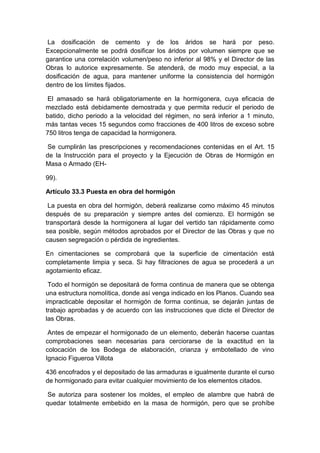 La dosificación de cemento y de los áridos se hará por peso.
Excepcionalmente se podrá dosificar los áridos por volumen siempre que se
garantice una correlación volumen/peso no inferior al 98% y el Director de las
Obras lo autorice expresamente. Se atenderá, de modo muy especial, a la
dosificación de agua, para mantener uniforme la consistencia del hormigón
dentro de los límites fijados.
El amasado se hará obligatoriamente en la hormigonera, cuya eficacia de
mezclado está debidamente demostrada y que permita reducir el periodo de
batido, dicho periodo a la velocidad del régimen, no será inferior a 1 minuto,
más tantas veces 15 segundos como fracciones de 400 litros de exceso sobre
750 litros tenga de capacidad la hormigonera.
Se cumplirán las prescripciones y recomendaciones contenidas en el Art. 15
de la Instrucción para el proyecto y la Ejecución de Obras de Hormigón en
Masa o Armado (EH-
99).
Artículo 33.3 Puesta en obra del hormigón
La puesta en obra del hormigón, deberá realizarse como máximo 45 minutos
después de su preparación y siempre antes del comienzo. El hormigón se
transportará desde la hormigonera al lugar del vertido tan rápidamente como
sea posible, según métodos aprobados por el Director de las Obras y que no
causen segregación o pérdida de ingredientes.
En cimentaciones se comprobará que la superficie de cimentación está
completamente limpia y seca. Si hay filtraciones de agua se procederá a un
agotamiento eficaz.
Todo el hormigón se depositará de forma continua de manera que se obtenga
una estructura nomolítica, donde así venga indicado en los Planos. Cuando sea
impracticable depositar el hormigón de forma continua, se dejarán juntas de
trabajo aprobadas y de acuerdo con las instrucciones que dicte el Director de
las Obras.
Antes de empezar el hormigonado de un elemento, deberán hacerse cuantas
comprobaciones sean necesarias para cerciorarse de la exactitud en la
colocación de los Bodega de elaboración, crianza y embotellado de vino
Ignacio Figueroa Villota
436 encofrados y el depositado de las armaduras e igualmente durante el curso
de hormigonado para evitar cualquier movimiento de los elementos citados.
Se autoriza para sostener los moldes, el empleo de alambre que habrá de
quedar totalmente embebido en la masa de hormigón, pero que se prohíbe
 