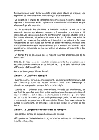 terminantemente dejar dentro de dicha masa pieza alguna de madera. Los
espesores de revestimiento no tendrán ningún error en memos.
Es obligatorio el empleo de vibradores de hormigón para mejorar en todos sus
aspectos la calidad del mismo, vigilándose especialmente la condición de que
el agua refluya a la superficie.
No se sumergirán los vibradores a intervalos mayores de 60 cm ni se
aceptarán tiempos de vibrados menores a 5 segundos, ni mayores a 15
segundos. Las botellas vibradoras no se introducirán en puntos situados junto a
las masas vibrantes, especialmente junto a los encofrados para evitar la
formación de coqueras. La botella se introducirá y se retirará a la masa
verticalmente sin que pueda ser movida en sentido horizontal, mientras está
sumergida en el hormigón. No se permitirá que el vibrador afecte al hormigón
parcialmente endurecido, ni que se aplique el vibrador directamente a las
armaduras.
En tiempo frío se observará con el máximo vigor las prescripciones de la
Instrucción
EHE-99. En todo caso, se cumplirán cuidadosamente las prescripciones y
recomendaciones contenidas en los Artículos 16, 17 y 18 de la Instrucción para
el Proyecto y la Ejecución de
Obras en Hormigón en Masa o Armado.
Artículo 33.4 Curado del hormigón
Durante el primer período de endurecimiento, se deberá mantener la humedad
del hormigón y evitar las causas externas, tales como sobrecarga o
vibraciones, que pueden provocar daño en el hormigón
Durante los 15 primeros días, como mínimo, después del hormigonado, se
mantendrán todas las superficies vistas, continuamente húmedas mediante el
riego, inundación o cubriéndolas con tierra, arena o arpillería o por el empleo
de otro tipo de tratamiento provisional impermeable propuesto por el Contratista
y previamente aprobado por el Directos de las Obras. Este plazo mínimo de
curado se aumentará, en el tiempo seco, según indique el Director de las
Obras.
Artículo 33.5 Comprobación de la calidad de hormigón
Con carácter general se realizan las siguientes pruebas:
- Comprobación diaria de la relación agua-cemento, teniendo en cuenta el agua
incluida en los áridos.
 