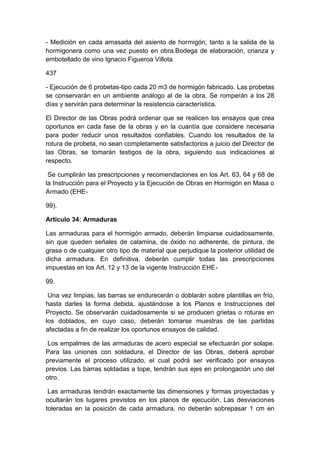 - Medición en cada amasada del asiento de hormigón, tanto a la salida de la
hormigonera como una vez puesto en obra.Bodega de elaboración, crianza y
embotellado de vino Ignacio Figueroa Villota
437
- Ejecución de 6 probetas-tipo cada 20 m3 de hormigón fabricado. Las probetas
se conservarán en un ambiente análogo al de la obra. Se romperán a los 28
días y servirán para determinar la resistencia característica.
El Director de las Obras podrá ordenar que se realicen los ensayos que crea
oportunos en cada fase de la obras y en la cuantía que considere necesaria
para poder reducir unos resultados confiables. Cuando los resultados de la
rotura de probeta, no sean completamente satisfactorios a juicio del Director de
las Obras, se tomarán testigos de la obra, siguiendo sus indicaciones al
respecto.
Se cumplirán las prescripciones y recomendaciones en los Art. 63, 64 y 68 de
la Instrucción para el Proyecto y la Ejecución de Obras en Hormigón en Masa o
Armado (EHE-
99).
Artículo 34: Armaduras
Las armaduras para el hormigón armado, deberán limpiarse cuidadosamente,
sin que queden señales de calamina, de óxido no adherente, de pintura, de
grasa o de cualquier otro tipo de material que perjudique la posterior utilidad de
dicha armadura. En definitiva, deberán cumplir todas las prescripciones
impuestas en los Art. 12 y 13 de la vigente Instrucción EHE-
99.
Una vez limpias, las barras se endurecerán o doblarán sobre plantillas en frío,
hasta darles la forma debida, ajustándose a los Planos e Instrucciones del
Proyecto. Se observarán cuidadosamente si se producen grietas o roturas en
los doblados, en cuyo caso, deberán tomarse muestras de las partidas
afectadas a fin de realizar los oportunos ensayos de calidad.
Los empalmes de las armaduras de acero especial se efectuarán por solape.
Para las uniones con soldadura, el Director de las Obras, deberá aprobar
previamente el proceso utilizado, el cual podrá ser verificado por ensayos
previos. Las barras soldadas a tope, tendrán sus ejes en prolongación uno del
otro.
Las armaduras tendrán exactamente las dimensiones y formas proyectadas y
ocultarán los lugares previstos en los planos de ejecución. Las desviaciones
toleradas en la posición de cada armadura, no deberán sobrepasar 1 cm en
 