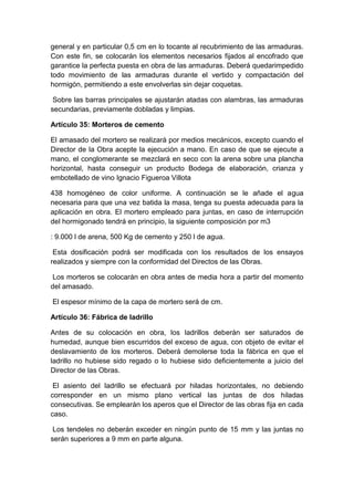 general y en particular 0,5 cm en lo tocante al recubrimiento de las armaduras.
Con este fin, se colocarán los elementos necesarios fijados al encofrado que
garantice la perfecta puesta en obra de las armaduras. Deberá quedarimpedido
todo movimiento de las armaduras durante el vertido y compactación del
hormigón, permitiendo a este envolverlas sin dejar coquetas.
Sobre las barras principales se ajustarán atadas con alambras, las armaduras
secundarias, previamente dobladas y limpias.
Artículo 35: Morteros de cemento
El amasado del mortero se realizará por medios mecánicos, excepto cuando el
Director de la Obra acepte la ejecución a mano. En caso de que se ejecute a
mano, el conglomerante se mezclará en seco con la arena sobre una plancha
horizontal, hasta conseguir un producto Bodega de elaboración, crianza y
embotellado de vino Ignacio Figueroa Villota
438 homogéneo de color uniforme. A continuación se le añade el agua
necesaria para que una vez batida la masa, tenga su puesta adecuada para la
aplicación en obra. El mortero empleado para juntas, en caso de interrupción
del hormigonado tendrá en principio, la siguiente composición por m3
: 9.000 l de arena, 500 Kg de cemento y 250 l de agua.
Esta dosificación podrá ser modificada con los resultados de los ensayos
realizados y siempre con la conformidad del Directos de las Obras.
Los morteros se colocarán en obra antes de media hora a partir del momento
del amasado.
El espesor mínimo de la capa de mortero será de cm.
Artículo 36: Fábrica de ladrillo
Antes de su colocación en obra, los ladrillos deberán ser saturados de
humedad, aunque bien escurridos del exceso de agua, con objeto de evitar el
deslavamiento de los morteros. Deberá demolerse toda la fábrica en que el
ladrillo no hubiese sido regado o lo hubiese sido deficientemente a juicio del
Director de las Obras.
El asiento del ladrillo se efectuará por hiladas horizontales, no debiendo
corresponder en un mismo plano vertical las juntas de dos hiladas
consecutivas. Se emplearán los aperos que el Director de las obras fija en cada
caso.
Los tendeles no deberán exceder en ningún punto de 15 mm y las juntas no
serán superiores a 9 mm en parte alguna.
 